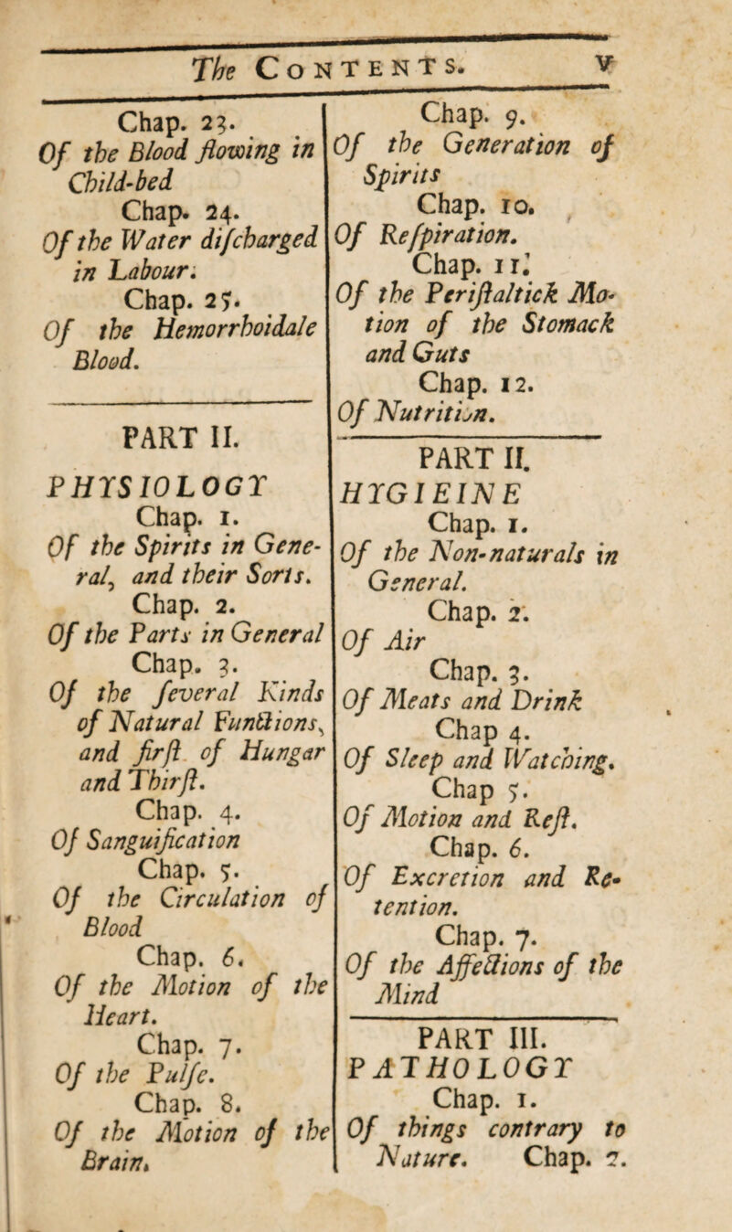 Chap. 23 Of the Blood flowing in Child-bed Chap. 24. Of the Water difcharged in Labour; Chap. 2?. Of the Hemorrhoidale Blood. PART II. P HIS IOLOGT Chap. 1. Of the Spirits in Gene ral\ and their Sorts. Chap. 2. Of the Parts in General Chap. 3. Of the feveral Kinds of Natural punftions^ and firfi of Hungar and Thirft. Chap. 4. Of Sanguification Chap. <). Of the Circulation of Blood Chap. 6* Of the Motion of the Heart. Chap. 7. Of the Pulfe. Chap. 8. Of the Motion of the Brain, Chap. 9. Of the Generation of Spirits Chap. 10. Of Refpiration. Chap. 1 ij Of the Periflaltick Mo¬ tion of the Stomach and Guts Chap. 12. Of Nutrition. PART II. HIGIEINE Chap. 1. Of the Non-naturals in General. Chap. 2; Of Air Chap. 9. Of Meats and Drink Chap 4. Of Sleep and Watching. Chap 5;. Of Motion and Reft. Chap. 6. Of Excretion and Re* tention. Chap. 7. Of the Ajfetfions of the Mind PART III” PATHOLOGT Chap. 1. Of things contrary to Nature. Chap. 2.