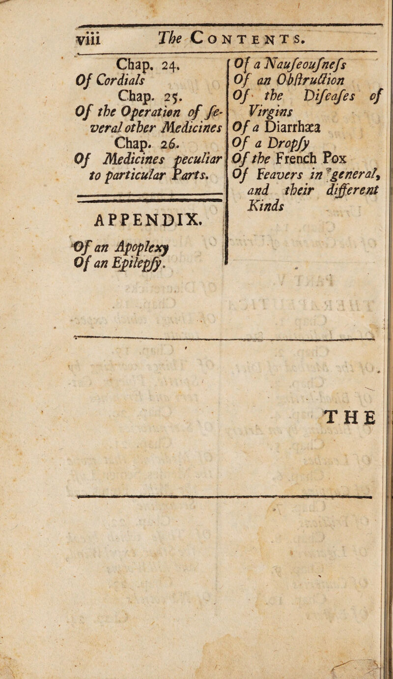/ via The Contents. %, • ■ .. ■ ■ 1 Chap. 24. Of Cor Aids Chap. 2;. Of the Operation of fe¬ ver d other Medicines Chap. 2 6. Of Medicines peculiar to particular Parts. APPENDIX. . ! p Of an Apoplexy Of an Epilepfy. Of a Naufeoufnefs Of an ObftruGion Of the 'Difeafes of Virgins Of a Diarrhaca Of a Dropfy Of the French Pox Of Feavers in ^general, and their different Kinds