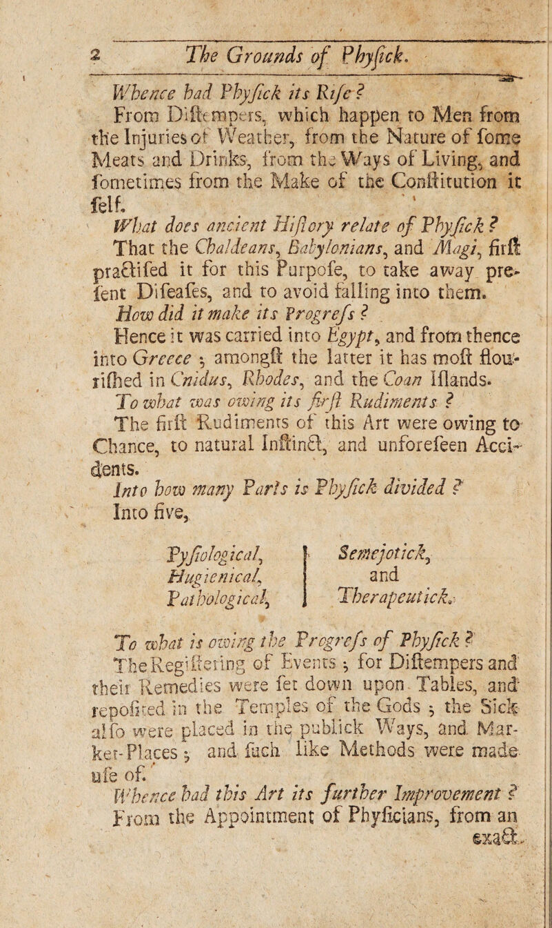 Whence had Phyfick its Ri/c ? From D'i(tempers, which happen to Men from the Injuries, of Weather,, from the Nature of fome Meats and Drinks, from the Ways of Living, and fometimes from the Make of the Conftitution it feif. What does ancient Hiftory relate of Phyfick ? That the Chaldeans, Babylonians, and Magf fird praflifed it for this Purpofe, to take away pre> lent Difeafes, and to avoid failing into them. Hovodid it make its Frog refs ? Hence it was carried into Egypt ^ and frotmhence into Greece *, amongft the latter it has moft flou> rifhed in Cnidus, Rhodes, and the Co an Iflands. To what zvas owing its firfi Rudiments ? The firfi Rudiments of this Art were owing to Chance, to natural InfcinH, and unforefeen AccL dents. Into how many Paris is Phyfick divided ? Into five. Pyfiological, Hygienical\ Pathological\ Semejotick, and Therapeutick9 To what is owing the Progrefs of Phyfick TheRegiff ertng of Events •, for Diftempers and their Remedies were fet down upon Tables, and repofited in the Temples of the Gods * the Sick alfo were placed in the publick Ways, and Mar¬ ket-Places j and, fuch like Methods were made ufe of. Whence had this Art its further Improvement ?. From the Appointment of Phyixcians, from an