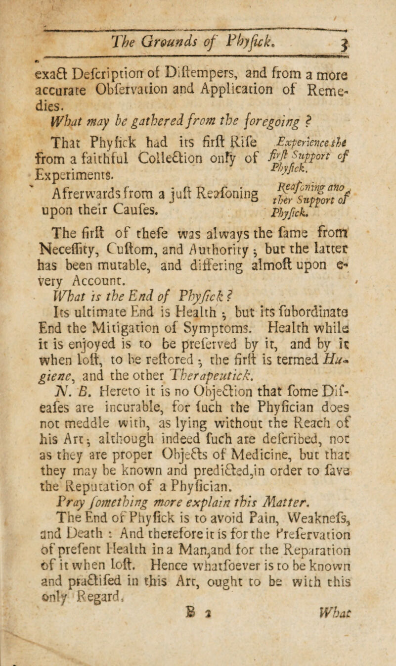 exaft Defer!ption of Diftempers, and from a more accurate Obfervation and Application of Reme¬ dies. What may be gathered from the foregoing ? That Phyiick had its firft Rife Experience tie from a faithful Colle&ion onfv of fyprt cf Experiments. PhyJicK. Afrerwards from a juft Reafoning ^fsupfoTof upon their Caufes. Phyfick. The firft of thefe was always the fame from Neceffity, ( uftom, and Authority *, but the latter has been mutable, and differing almoft upon e- Very Account. What is the End of Phyfick ? Its ultimate End is Health *, but its fabordinats End the Mitigation of Symptoms. Health while it is enjoyed is to be preferred by it, and by it when loft, to be reftored the firlt is termed Hu- giene, and the other Therapeutic/:, Ar. B. Hereto it is no Objection that fome Dif- eafes are incurable, for (uch the Phyfician does not meddle with, as lying without the Pleach of his Art*, although indeed fuch are deferibed, not as they are proper Objefts of Medicine, but that they may be known and predi£led,in order to fava the Reputation of a Phyfician. Pray Jomething more explain this Matter. The End of Phyfick is to avoid rain, Weaknefs, and Death : And therefore it is for the Krefbrvation ofprefent Health in a Man,and for the Reparation of it when loft. Hence whatfoever is to be known and praflifed in this Arc, ought to be with this only Regard, What