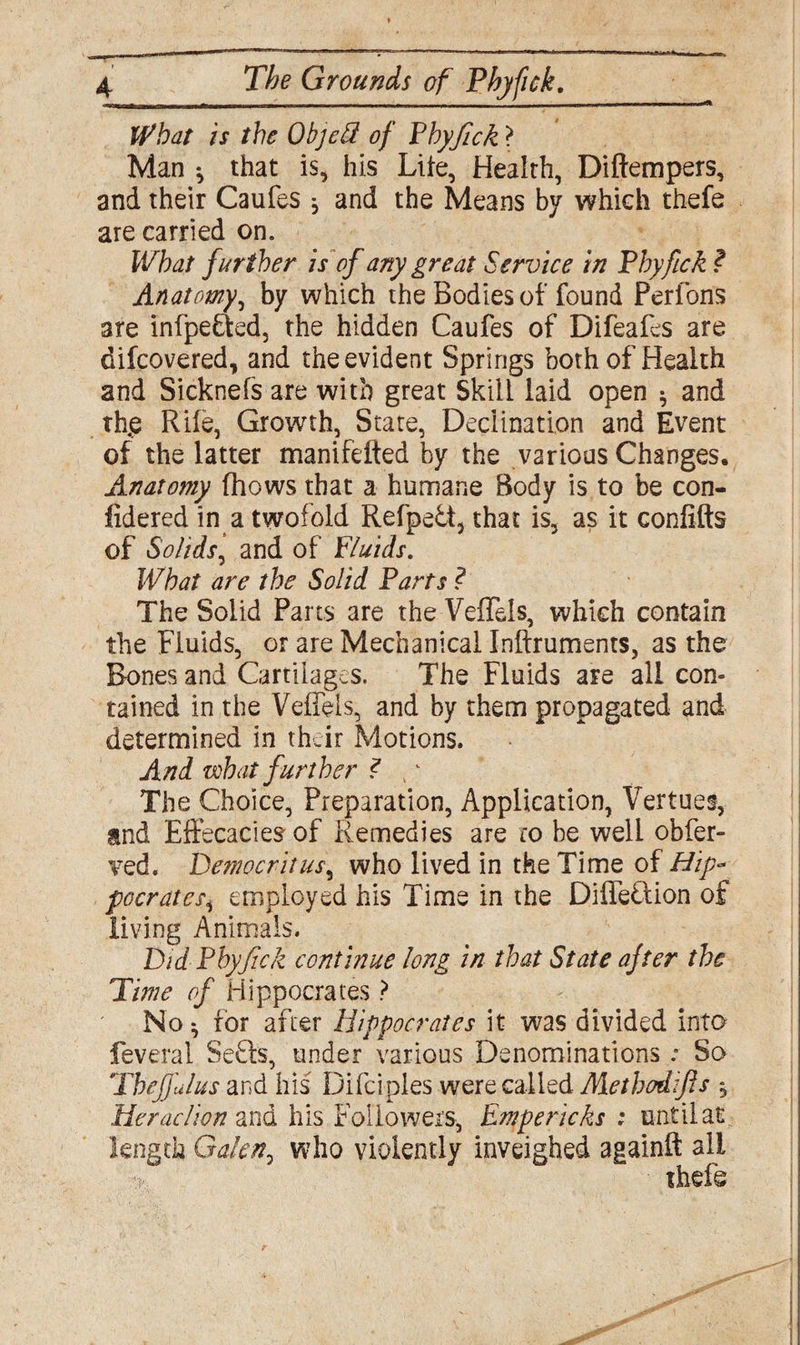 What is the ObjcU of Pbyfick ? Man ^ that is, his Lite, Health, Diftempers, and their Caufes ^ and the Means by which thefe are carried on. What further is of any great Service in Pbyfick ? Anatomy, by which the Bodies of found Perfons are infpe&ed, the hidden Caufes of Difeafes are difcovered, and the evident Springs both of Health and Sicknefs are with great Skill laid open * and th.e Rile, Growth, State, Declination and Event of the latter manifefted by the various Changes. Anatomy (hows that a humane Body is to be con- fidered in a twofold Refpe6t, that is, as it confifts of Solids, and of Fluids. What are the Solid Farts ? The Solid Parts are the VefTels, which contain the Fluids, or are Mechanical Inftruments, as the Bones and Cartilages. The Fluids are all con¬ tained in the VefTels, and by them propagated and determined in their Motions. And what further ? ,k The Choice, Preparation, Application, Vertue§, and Effecacies of Remedies are w be well obfer- ved. Democritus, who lived in the Time of Hip* pccrates, employed his Time in the Difleftion of living Animals. Did Pbyfick continue long in that State after the Time of Hippocrates ? No ^ for after Hippocrates it was divided into feveral Se£ls, under various Denominations: So Thefjulus and his Difciples were called Metbodifls , Heraclion and his Followers, Empericks : until at length Galen7 who violently inveighed againft ail thefe
