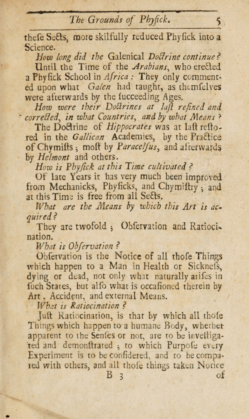 - ---——— — ... ■ ■ ■ - — 1 ■ ' *•> thefe Se£ts, more skilfully reduced Phyfick into a Science. How long did the Galenical HoUrine continue ? Until the Time of the Arabians, who erected a Phyfick School in Africa .* They only comment¬ ed upon what Galen had taught, as themfelves were afterwards by the fucceeding Ages, How were their Dottrines at lajz refined and corrected, in what Countries, and by what Means > The Doftrine of Hippocrates was at laft refto- red in the Gallic an Academies, by the Praftice of Chymifts * moft by Paracelfus, and afterwards by Helmont and others. How is Phyfick at this Time cultivated ? Of late Years it has very much been improved from Mechanicks, Phyficks, and Chymiftry ^ and at this Time is free from all Se£ts. What are the Means by which this Art is ac¬ quired ? They are twofold * Obfervation and RatiocU nation. What is Obfervation ? Obfervation is the Notice of all thofe Things which happen to a Man in Health or Sicknefs, dying or dead, not only what naturally aiifcs in fuch States, but alfo what is occafioned therein by Art, Accident, and external Means. What is Ratiocination ? lull Ratiocination, is that by which all thofe Things which happen to a humane Body, whether apparent to the Senfes or not, are to be irveltiga- ted and demonttrated ^ to which Purpofe ev^ry Experiment is to be confidered, and to be compa¬ red with others, and all thofe things taken Notice
