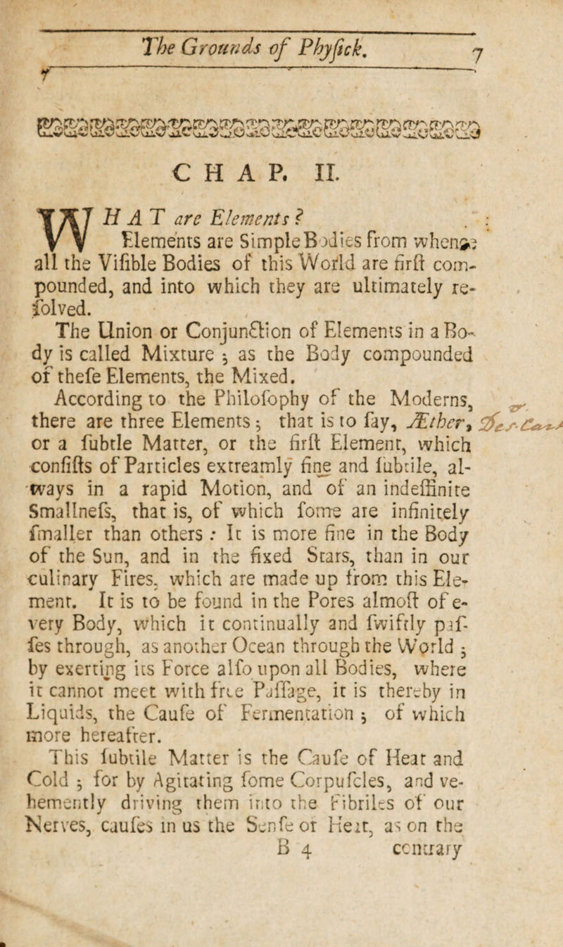 ©5S!S^®MB©®30'$®e©SSE9SS20a» CHAP. II. 50 WHAT arc Elements ? Elements are Simple Bodies from when all the Vifible Bodies of this World are firlt com¬ pounded, and into which they are ultimately re- folved. The Union or Conjunction of Elements in a Bo¬ dy is called Mixture * as the Body compounded of thefe Elements, the Mixed. According to the Philofophy of the Moderns, there are three Elements ^ that is to fay, JEtbcr, & or a fubtle Matter, or the firlt Element, which confifts of Particles extreamly fine and luhtile, al¬ ways in a rapid Motion, and of an indefinite Smallnefs, that is, of which forrre are infinitely fmaller than others: It is more fine in the Body of the Sun, and in the fixed Stars, than in our culinary Fires, which are made up from this Ele¬ ment. It is to be found in the Pores almoft of e- very Body, which it continually and fwifrly pfi¬ fes through, as another Ocean through the World 3 by exerting its Force alfo upon all Bodies, where it cannot meet with free Paffage, it is thereby in Liquids, the Caufe of Fermentation * of which more hereafter. This luhtile Matter is the Caufe of Heat and Cold *, for by Agitating fome Corpufcles, and ve¬ hemently driving them into the fibriles of our Nerves, caufes in us the Senfeor Heir, as on the B 4 contrary