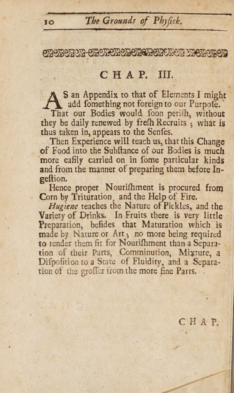 , inn iiia inirii.Ti rmr i m-■“*—‘“i - —-~-.«»■■—. •» jo The Grounds of Thyfick. CHAP. III. AS an Appendix to that of Elements I might add fomething not foreign to our Purpofe. That our Bodies would foon peril'll, without they be daily renewed by frefti Recruits ♦, what is thus taken in, appears to the Senfes. Then Experience will teach us, that this Change of Food into the Subftance of our Bodies is much more eafily carried on in fome particular kinds and from the manner of preparing them before In- geftion. Hence proper Nourishment is procured from ' Corn by Trituration, and the Help of Fire. Hugiene teaches the Nature of Pickles, and the Variety of Drinks. In Fruits there is very little Preparation, befides that Maturation which is made by Nature or Art •, no more being required to fender them fir for Nourifliment than a Separa¬ tion of their Parts, Comminution, Mixture, a Difpofition to a State of Fluidity, and a Separa¬ tion of the gyoffer from the more fine Parts. ,