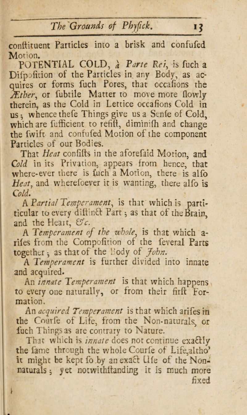 conlfituent Panicles into a brisk and confufed Motion. POTENTIAL COLD, a Porte Ret, is fuch a Difp-}fition of the Particles in any Body, as ac¬ quires or forms fuch Pores, that occafions the JEther, or fubtile Matter to move more flowly therein, as the Cold in Lettice occafions Cold in US} whencethefe Things give us a Senfe of Cold, which are fufficient to refill, dimimfh and change the fwift and confufed Motion ofihe component Particles of our Bodies. That Heat confifts in the aforefaid Motion, and Cold in its Privation, appears from hence, that where-ever there is 1‘uch a Motion, there is alfo Heat7 and wherefoever it is wanting, there alfo is Cold. A Partial Temperament, is that which is parti- ticular to every diftinCt Part} as that of the Brain, and the Heait, &c. A Temperament of the whole, is that which a- rifes from the Compofirion of the feveral Parts together-, as that of the Body of John. A Temperament is further divided into innate and acquired. An innate Temperatnent is that which happens to every one naturally, or from their firft For¬ mation. An acquired Tejnperament is that which arifes in the Courfe of Life, from the Non-naturals, or fuch Things as are contrary to Nature. That which is innate does not continue exa&ly the fame through the whole Courfe of Life,altho' it might be kept fo by an exact Life of the Non- naturals } yet notwithifanding it is much more fixed