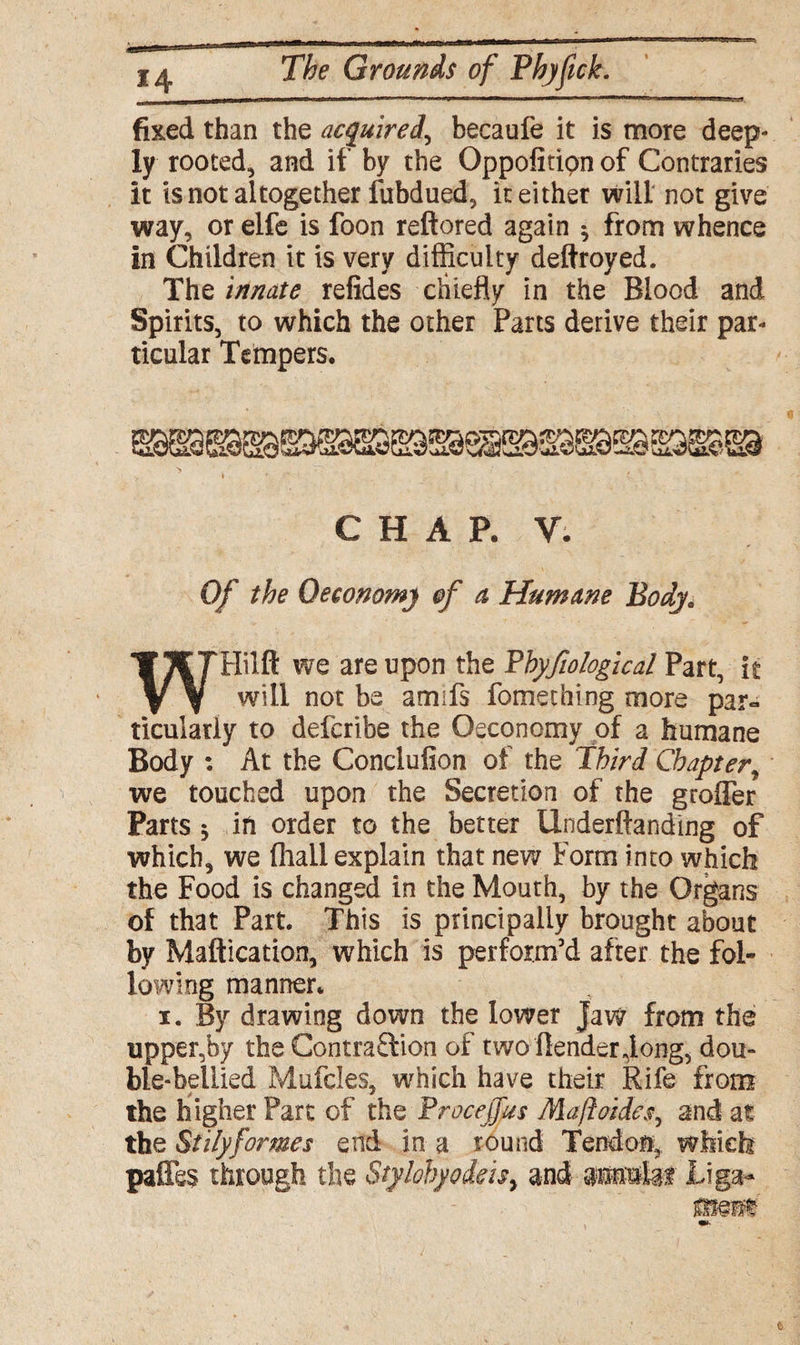 fixed than the acquired, becaufe it is more deep¬ ly rooted, and if by the Oppofitipn of Contraries it is not altogether fubdued, k either will not give way, or elfe is foon reftored again ^ from whence in Children it is very difficulty deftroyed. The innate refides chiefly in the Blood and Spirits, to which the other Parts derive their par¬ ticular Tempers. , i * ' CHAP. V. Of the 0economy of a Humane Bodj0 WHilft we are upon the Phyfiological Part, it will not be ami is fomething more par¬ ticularly to deferibe the Oeconomy of a humane Body : At the Conclufion of the Third Chapter, we touched upon the Secretion of the groffer Parts $ ifi order to the better Underftanding of which, we (hall explain that new Form into which the Food is changed in the Mouth, by the Organs of that Part. This is principally brought about by Maftication, which is perform’d after the fol¬ lowing manner. i. By drawing down the lower Jaw from the upper,by the Contraflion of two (lender Jong, dou¬ ble-bellied Mufcles, which have their Rife from the higher Part of the Proceffus Maft aides, and at the Siilyformes end in a round Tendon, which pafles through the Stylohyodeisy and amte Jtiga-