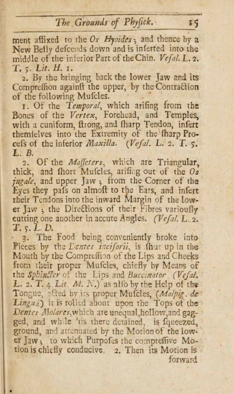 ment affixed to the Os Hyoides *, and thence by a New Beliy defcends down and is inferted into the middle of the inferior Fart of the Chin, VefaL L. 2. T. y. Lit. H. 1. 2. By the bringing back the lower Jaw and its Compreffion againft the upper, by the ContraQion of the following Mufcles. 1. Of the Temporal, which arifing from the Bones of the Vertex, Forehead, and Temples, with a cuniform, ftiong, and fharp Tendon, infert themlelves into the Extremity of the fharp Pro- cefs of the inferior Maxilla> {VefaL L. 2. T. 5. LB, 2. Of the Majfcters, which are Triangular, thick, and fhort Mufcles, arifing out of the Os jugate, and upper Jaw *, from the Corner of the Eyes they pafs on almoft to the Ears, and infert their Tendons into the inward Margin of the low¬ er Jaw ^ the Directions of their Fibres varioufly cutting one another in accute Angles. (VefaL L. 2. T. y. L.D. 3. The Food being conveniently broke into Pieces by the Dentes inciforii, is fivat up in the Mouth by the Compreffion of the Lips and Cheeks from their proper Mufcles, chiefly by Means of the SpkinSer cf the Lips and Buccinator. (VefaL L. 2. T. 4. Lit. M. A.) as alfo by the Help of the Tongue, rQed by its proper Mufcles, (Malpig. dc Lingua) it is rolled about upon the Tops of the Dentes Molares^which are unequal,hollow,and gag¬ ged, and wh le fils there detained, is fqueezed, ground, and attenuated by the Motion of the low¬ er Jaw} to which Purpofes the cornpreffive Mo¬ tion is chiefly conducive, 2. Then its Motion is forward