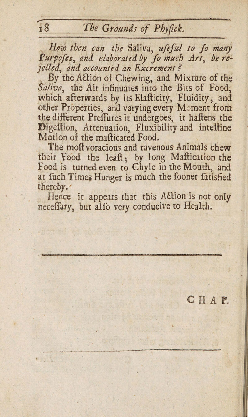 How then can the Saliva, ujeful to Jo many Purpojes, and elaborated by Jo much Art, be re- jetted^ and accounted an Excrement ? By the A&ion of Chewing, and Mixture of the Saliva, the Air infinuates into the Bits of Food, which afterwards by itsElafticity, Fluidity, and other Properties, and varying every Moment from the different Preffures it undergoes, it haftens the Bigeftion, Attenuation, Fluxibility and inteitine Motion of the mafticated Food. The moft voracious and ravenous Animals chew their Food the leaf! *, by long Maftication the Food is turned even to Chyle in the Mouth, and at fuch Times Hunger is much the fooner fatisfied thereby. * Hence it appears that this A£lion is not only neceffary, but alfo very conducive to Health. C H A P. €.