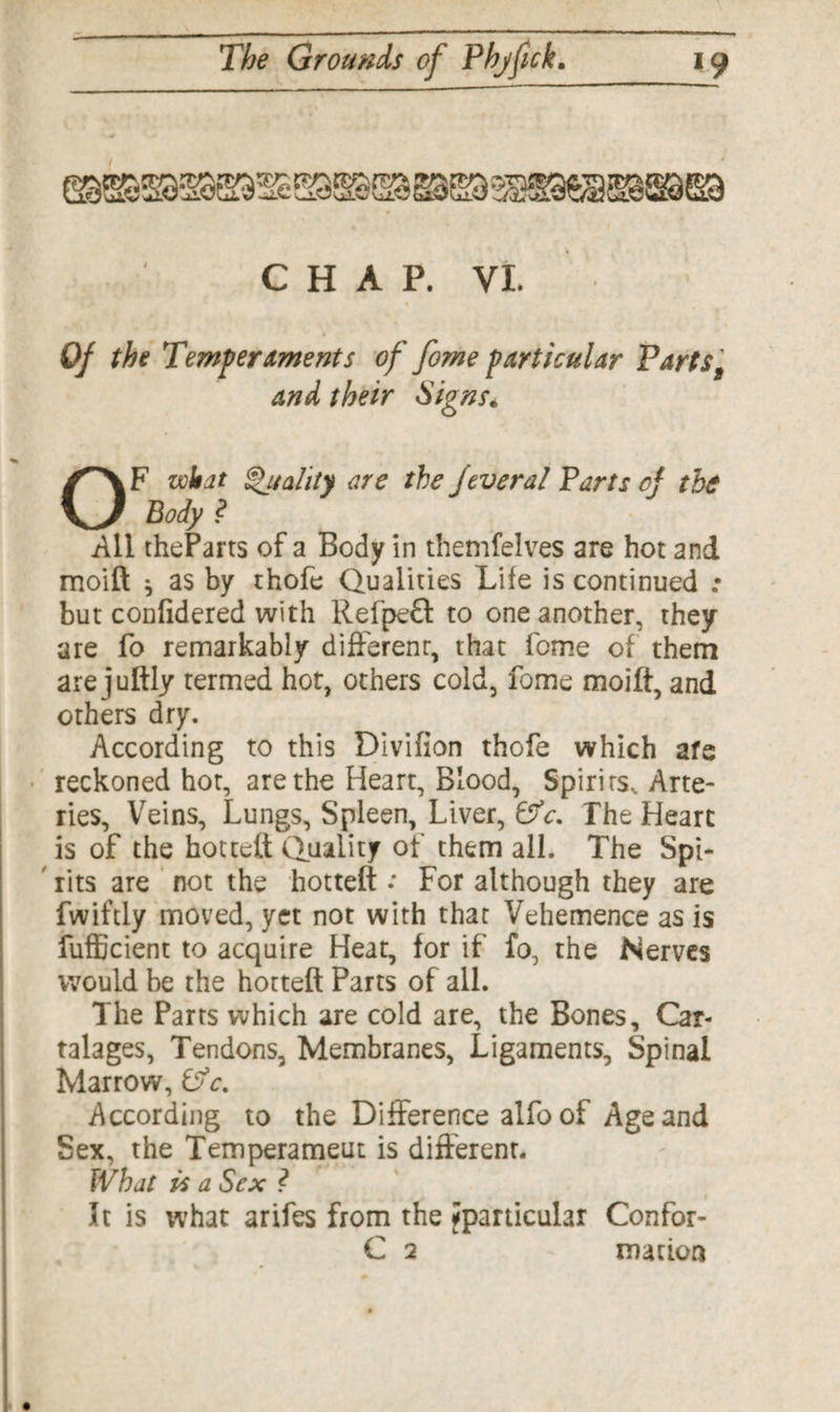 ' CHAP. VI. Of the Temperaments of fome particular Parts, and their Signs* OF wit at Quality are the fever al Parts cf the Body ? All theParts of a Body in themfelves are hot 2nd moift: * as by thofe Qualities Life is continued : but confidered with Refpeft to one another, they are fo remarkably different, that feme of them are juftly termed hot, others cold, fome moift, and others dry. According to this Divifion thofe which afe reckoned hot, are the Heart, Blood, Spirits, Arte¬ ries, Veins, Lungs, Spleen, Liver, &c. The Heart is of the hottett Quality of them all. The Spi- tits are not the hotteft •* For although they are fwiftly moved, yet not with that Vehemence as is fufficient to acquire Heat, for if fo, the Nerves would be the hotteft Parts of all. The Parts which are cold are, the Bones, Car- talages, Tendons, Membranes, Ligaments, Spinal Marrow, Pj c. According to the Difference alfo of Age and Sex, the Temperament is different. What is a Sex ? It is what arifes from the ^particular Confor-