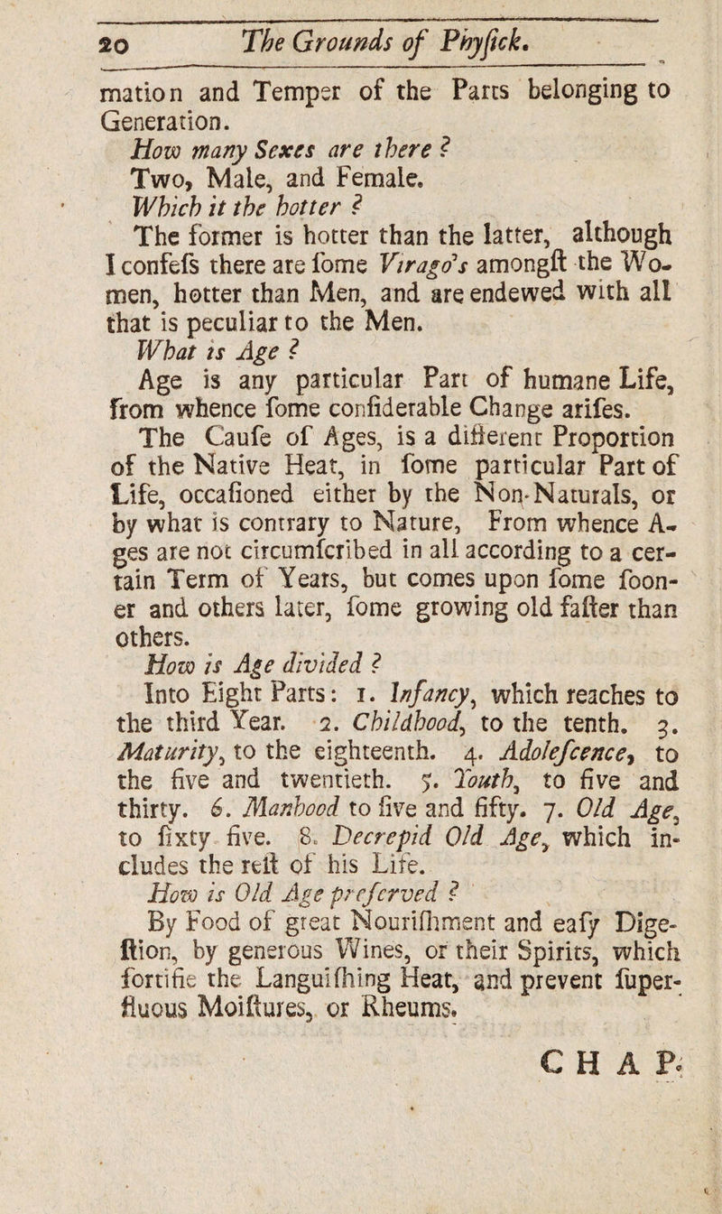 matron and Temper of the Pans belonging to Generation. How many Sexes are there ? Two, Male, and Female, Which it the hotter ? The former is hotter than the latter, although Iconfefs there are fome Virago's amongft the Wo¬ men, hotter than Men, and are endewed with all that is peculiar to the Men. What is Age ? Age is any particular Part of humane Life, from whence fome confiderable Change arifes. The Caufe of Ages, is a different Proportion of the Native Heat, in fome particular Part of Life, occafioned either by the Non*Naturals, or by what is contrary to Nature, From whence A- ges are not circumfcrlbed in all according to a cer¬ tain Term of Years, but comes upon fome foon- er and others later, fome growing old fafter than others. How is Age divided ? Into Eight Parts: i. Infancy, which reaches to the third Year. 2. Childhood, to the tenth, 3. Maturity, to the eighteenth. 4. Adolefcence, to the five and twentieth. 5. Touth, to five and thirty. 6. Manhood to five and fifty. 7. Old Age2 to fixty five. 8, Decrepid Old Agey which in- eludes the relt of his Life. How is Old Age preferved ? By Food of great Nourifhment and eafy Dige~ ftion, by generous Wines, or their Spirits, which fortifie the Languifhing Heat, and prevent fuper- fluous Moiflures, or Rheums* CHAP*