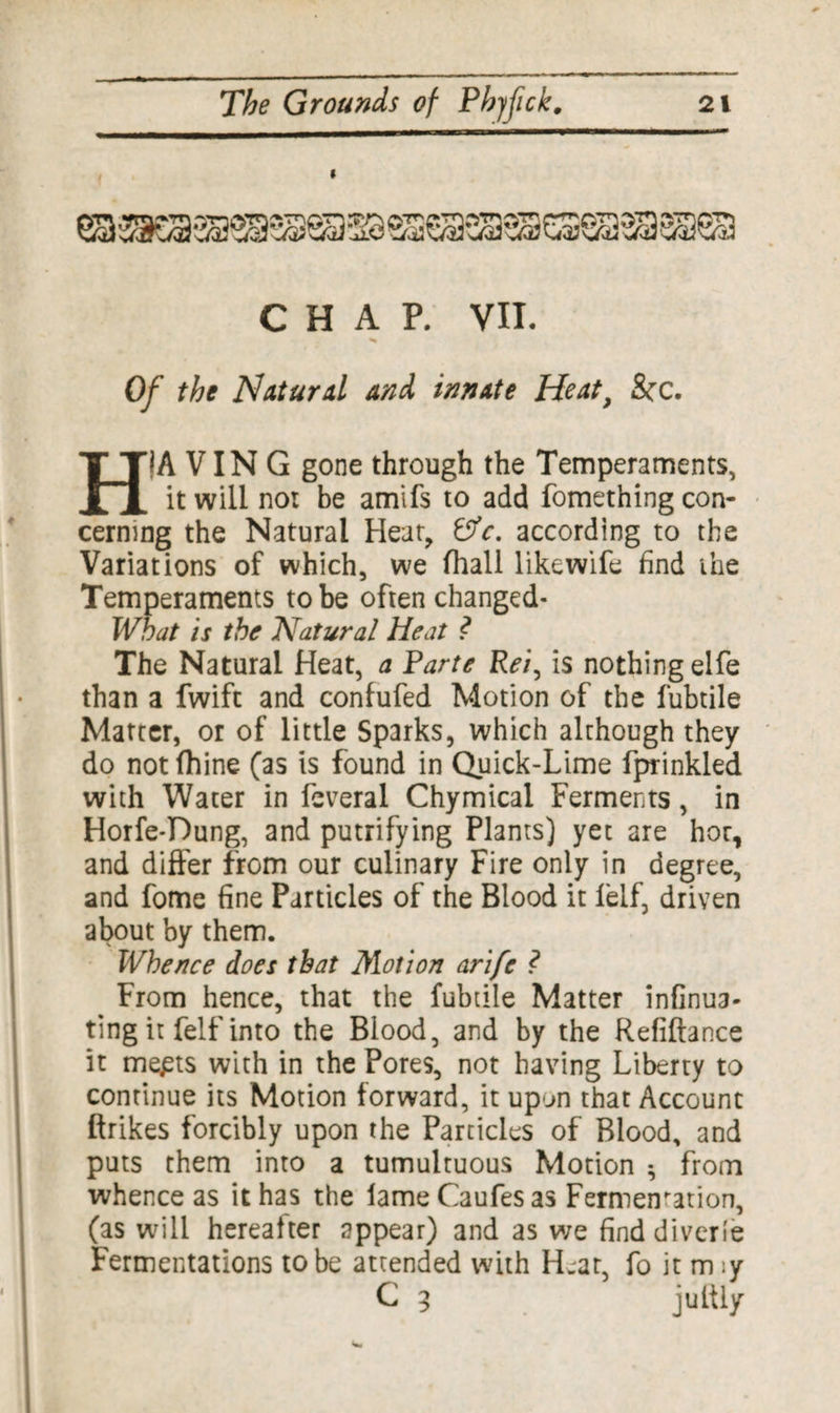 i CHAP. VII. Of the Natural and innate Heat} &c. HiA VIN G gone through the Temperaments, it will not be amifs to add fomething con¬ cerning the Natural Heat, &c. according to the Variations of which, we (hall like wife find ihe Temperaments to be often changed- What is the Natural Heat ? The Natural Heat, a Parte Rei, is nothing elfe than a fwift and confufed Motion of the fubtile Matter, or of little Sparks, which although they do not fhine (as is found in Quick-Lime fprinkled with Water in feveral Chymical Ferments, in Horfe*Pung, and putrifying Plants) yet are hor, and differ from our culinary Fire only in degree, and fome fine Particles of the Blood it felf, driven about by them. Whence does that Motion arife ? From hence, that the fubtile Matter infinua- ting it felf into the Blood, and by the Refiftance it me£ts with in the Pores, not having Liberty to continue its Motion forward, it upon that Account ftrikes forcibly upon the Particles of Blood, and puts them into a tumultuous Motion * from whence as it has the lameCaufesas Fermentation, (as will hereafter appear) and as we find diver(e Fermentations to be attended with Heat, fo it m :y C 3 jultly