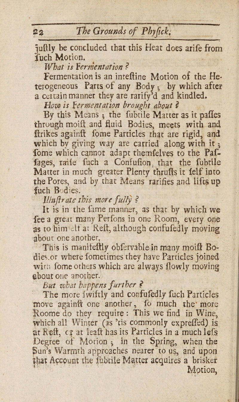 juftly be concluded that this Heat does arife from Inch Motion. What is fermentation ? Fermentation is an intefline Motion of the He¬ terogeneous Parts of any Body • by which after a certain manner they are rarify’d and kindled. Bow is fermentation brought about i By this Means $ the fubtile Matter as it pafles through moift and fluid Bodies, meets with and Hrikes againft fome Particles that are rigid, and which by giving way are carried along with it | fome which cannot adapt thetnfelves to the Paf- fages, raiie fuch a Confufion, that the fubtile Matter in much greater Plenty thrufts it ielf into the Pores, and by that Means rarifies and lifts up fuch Bodies. l!luft rate this more fully ? It is in the fame manner, as that by which we fee a great many Perfons in one Room, every one as to him'elf ar Reft, although confufediy moving about one another. This is manifeftly obfervabie in many moift Bo¬ dies,or where fometimes they have Particles joined wive, fome others which are always flowly moving ebout one another. but what happens further $ The more Iwiftly and confufediy fuch Particles move againft one another, fo much the more Rooms do they require : This we find in Wine, which all Winter (as ?cis commonly expreffed) is ;rt Reft, c? at ieaft has its Particles in a much lefs Degree of Morion ^ in the Spring, when the Sun's Warmth approaches nearer to us, and upon Account she fubtile Matter acquires a brisker Motion,