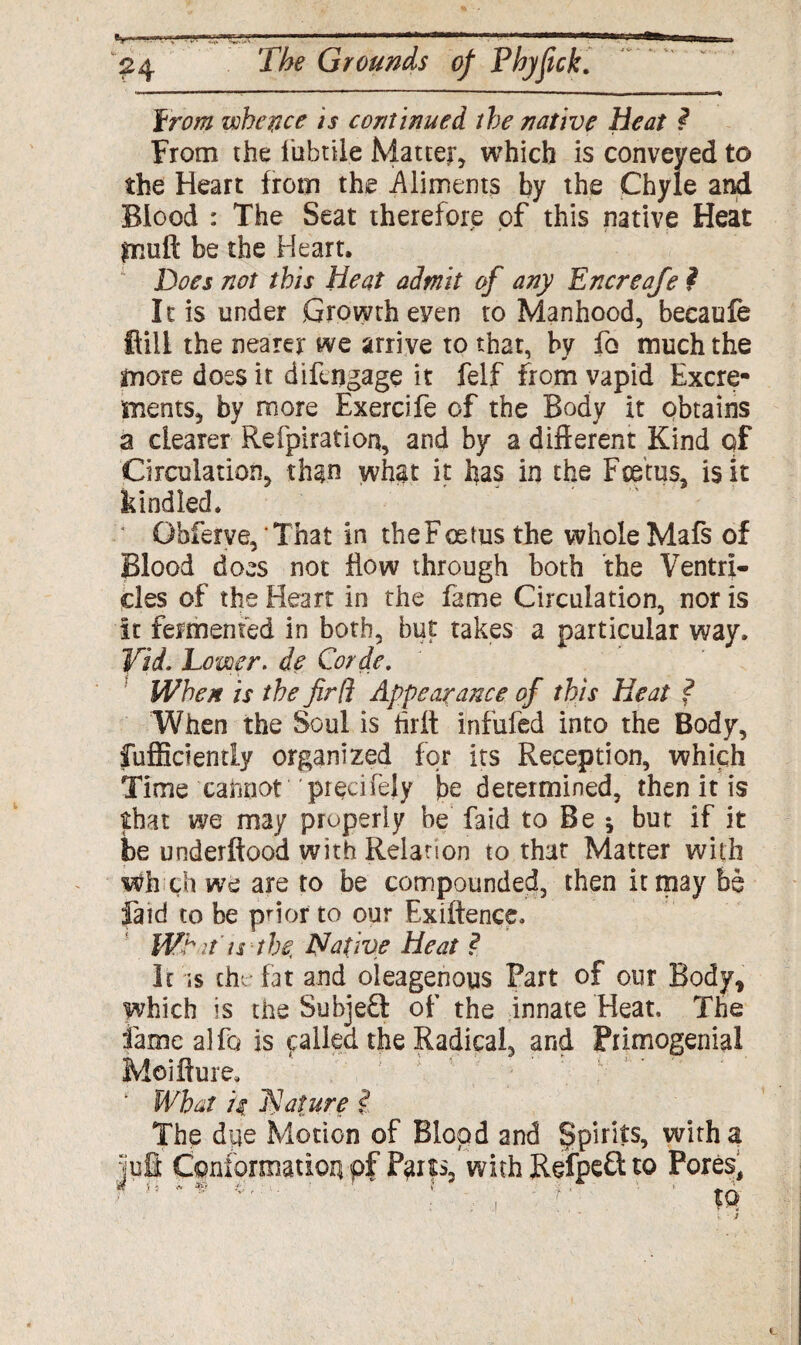 Fw# whence is continued the native heat ? From the fubtile Matter which is conveyed to the Heart from the Aliments by the Chyle and Blood : The Seat therefore of this native Heat piuft be the Heart. Does not this Heat admit of any Encreafe ? It is under Growth even to Manhood, becaufe ftiil the nearer we arrive to that, by fo much the more does it difengage it felf from vapid Excre¬ ments, by more Exercife of the Body it obtains a dearer Refpiration, and by a different Kind of Circulation, than what it has in the Foetus, is it kindled. Obferye, 'That in the Foetus the whole Mafs of Blood does not flow through both the Ventri- des of the Heart in the fame Circulation, nor is it fermented in both, but takes a particular way. Vid. Lower. de Corde. When is the firfl Appearance of this Heat ? When the Soul is hrlt infufed into the Body, fufficiently organized for its Reception, which Time cannot 'piecifely jbe determined, then it is that we may properly be faid to Be * but if it be underftood with Relation to that Matter with wh ch we are to be compounded, then it may be faid to be prior to our Existence. ; m it is the, Native Heat ? It is the fat and oleagenous Part of our Body, which is the Subjed of the innate Heat. The fame alfo is called the Radical, and Primogemal Moiffure. What H Nature i. The due Motion of Blood and spirits, with a Conformation pf Pans, with Refpeft to Pores, ' : - , f. tQ