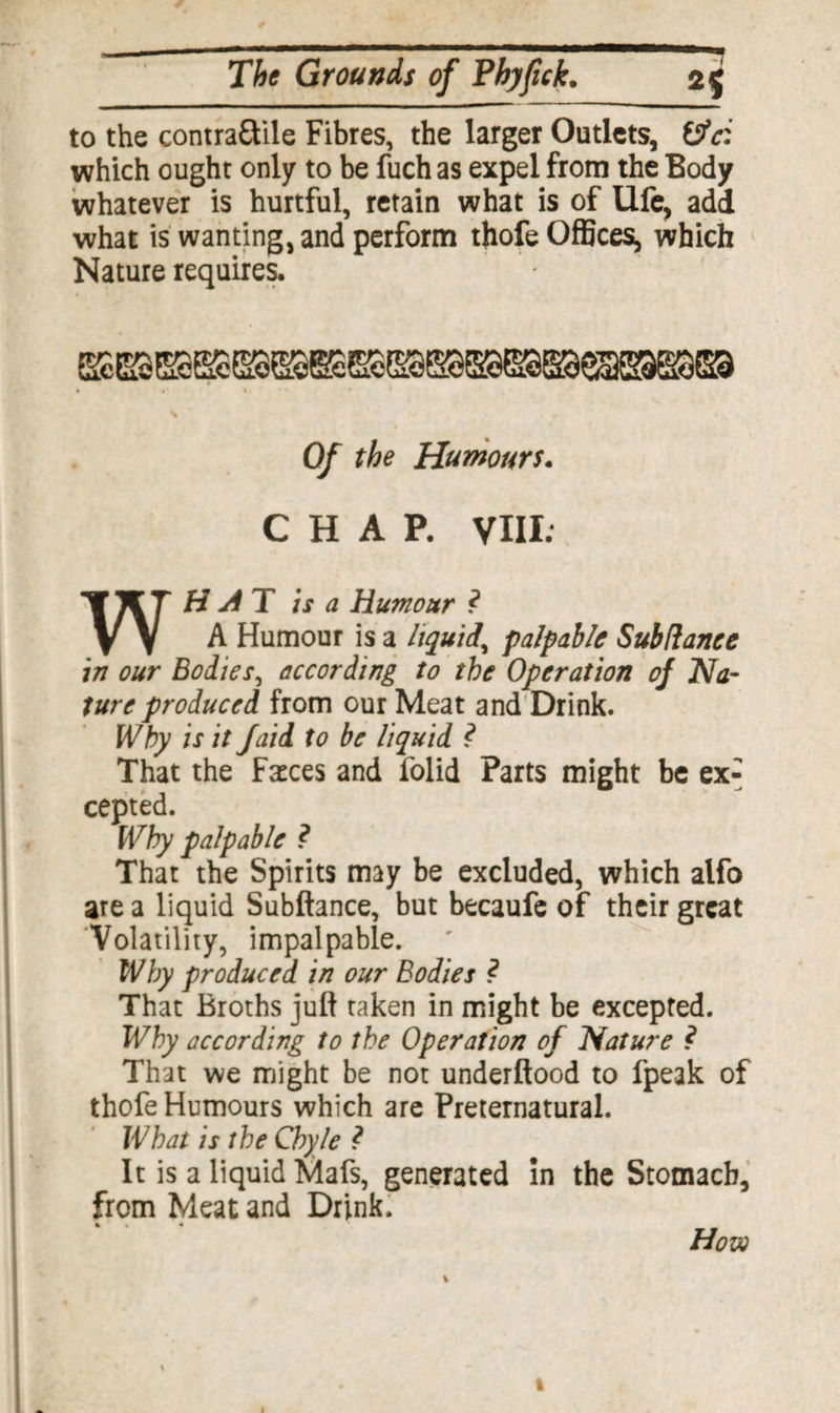 to the contraftile Fibres, the larger Outlets, &c: which ought only to be fuch as expel from the Body whatever is hurtful, retain what is of Ufe, add what is wanting, and perform thofe Offices, which Nature requires. Of the Humours. CHAP. VIII. WHAT is a Humour ? A Humour is a liquid, palpable Subdance in our Bodies, according to the Operation of Na¬ ture produced from our Meat and Drink. Why is it Jaid to be liquid ? That the Faeces and folid Parts might be ex¬ cepted. Why palpable ? That the Spirits may be excluded, which alfo are a liquid Subftance, but becaufe of their great Volatility, impalpable. Why produced in our Bodies ? That Broths juft taken in might be excepted. Why according to the Operation of Nature ? That we might be not underftood to fpeak of thofe Humours which are Preternatural. What is the Chyle ? It is a liquid Mafs, generated in the Stomach, from Meat and Drink. * » • How