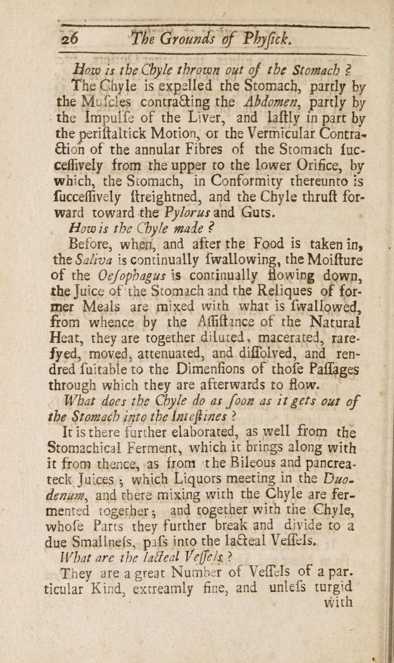 How is the Chyle thrown out of the Stomach ? The Chyle is expelled the Stomach, partly by the Mt Teles contra&ing the Abdomen, partly by the Impulfe of the Liver, and laftly in part by theperiftaltick Motion, or the Vermicular. Contra¬ ction of the annular Fibres of the Stomach luc- ceffively from the upper to the lower Orifice, by which, the Stomach, in Conformity thereunto is fucceffively ftreightned, and the Chyle thruft for¬ ward toward the Pylorus and Guts. How is the Chyle male ? Before, when, and after the Food is taken in, the Saliva is continually fwailowing, theMoifture of the Oefophagus is continually Sowing down, the Juice of the Stomach and the Reliques of for¬ mer Meals are mixed with what is fwallowed, from whence by the Affiftmce of the Natural Heat, they are together diluted, macerated, rare- fyed, moved, attenuated, and diffolved, and ren- dred fuitabie to the Dimenfions of thofe Paffages through which they are afterwards to flow. What does the Chyle do as foon as it gets out of the Stomach into the intef ines ? It is there further elaborated, as well from the Stomachical Ferment, which it brings along with it from thence, as from the Bileous and pancrea- teck Juices •, which Liquors meeting in the Duo¬ denum, and there mixing with the Chyle are fer¬ mented together-, and together with the Chyle, whofe Parts they further break and divide to a due Smalineis, pafs into the la&eal Veffels. What are the laffeal Veffels. ? They are a great Number of Veffels of a par. ticular Kind, extreamly fine, and unlefs turgid with