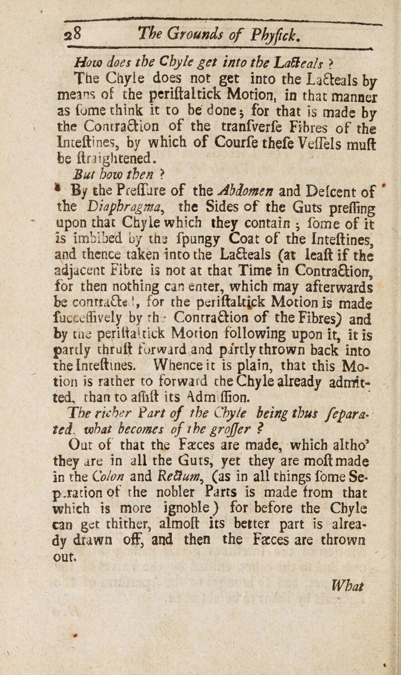 How does the Chyle get into the Lattea!s > The Chyle does not get into the Lafteals by means of the periftaitick Motion, in that manner as fume think it to be done^ for that is made by the Contra&ion of the tranfverfe Fibres of the Inteftmes, by which of Courfe thefe VefTels mud be Heightened. But how then > * By the P refill re of the Abdomen and Defcent of * the Diaphragma, the Sides of the Guts preffing upon that Chyle which they contain ^ fome of it is imbibed by the fpungy Coat of the Inteftines, and thence taken into the Lafteals (at leaft if the adjacent Fibre is not at that Time in Contra&iol?, for then nothing can enter, which may afterwards be conrrafta for the periftaltick Motion is made fuccdlively by rh - Contra&ion of the Fibres) and by cue periftauick Motion following upon it, it is partly thruft forward and partly thrown back into thelnteftmes. Whence it is plain, that this Mo¬ tion is rather to forward the Chyle already admit¬ ted, than to afhft its 4dm flion. The richer Part of the Chyle being thus fepara- ted, what becomes of the groffer ? Out of that the Fasces are made, which altho5 they are in all the Guts, yet they are moft made in the Colon and Re&um^ (as in all things fome Se¬ paration of rhe nobler Parts is made from that which is more ignoble) for before the Chyle can get thither, almoft its better part is alrea¬ dy drawn off, and then the Farces are thrown out