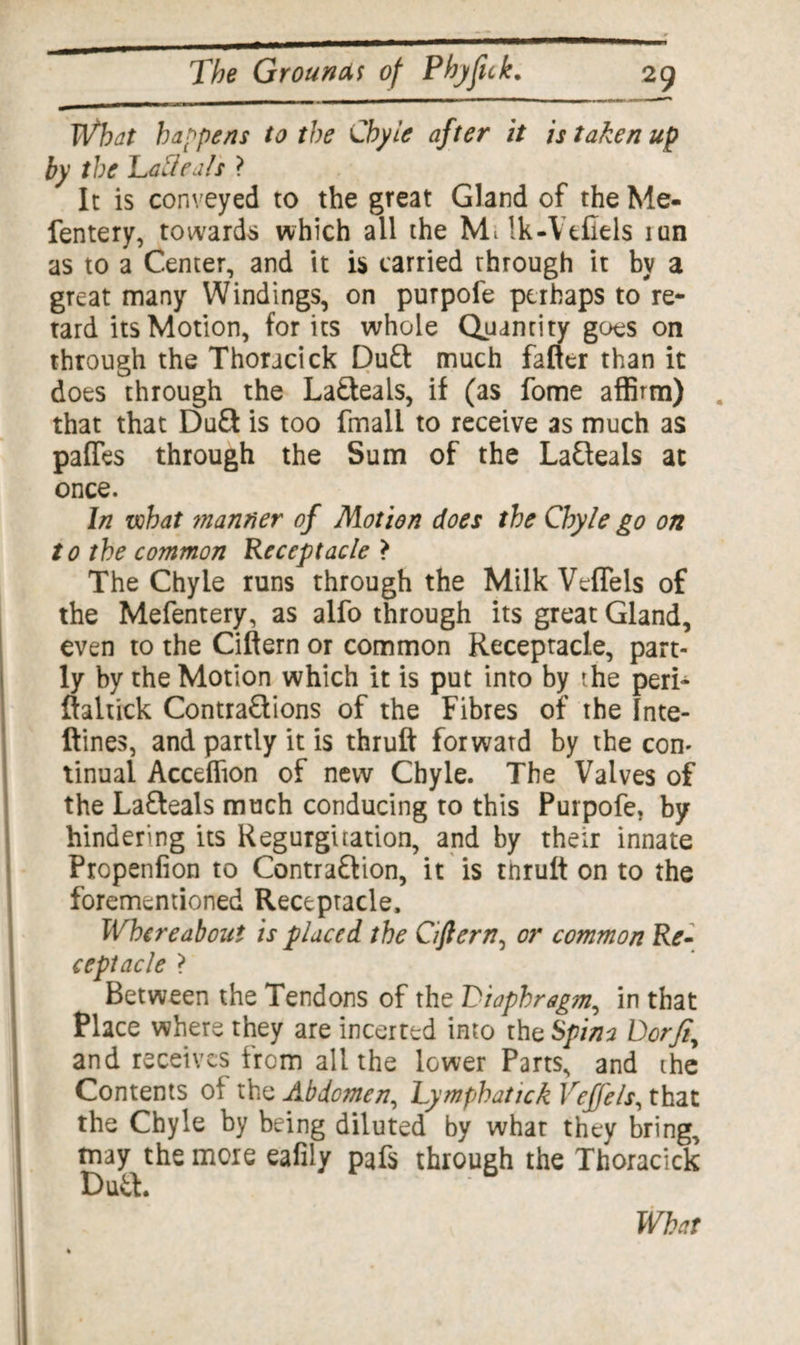 What happens to the Chyle after it is taken up by the Lalleals ? It is conveyed to the great Gland of the Me- fentery, towards which all the M; ik-Vtfiels mn as to a Center, and it is tarried through it by a great many Windings, on purpofe perhaps to re* tard its Motion, for its whole Quantity goes on through the Thoracick DuCt much falter than it does through the LaCteals, if (as fome affirm) that that Duff is too fmall to receive as much as pafles through the Sum of the LaCleals at once. In what ?nanner of Motion does the Chyle go on to the common Receptacle > The Chyle runs through the Milk Veflels of the Mefentery, as alfo through its great Gland, even to the Cittern or common Receptacle, part¬ ly by the Motion which it is put into by the peri- ftaltick Contractions of the Fibres of the Inte- ftines, and partly it is thruft forwatd by the con¬ tinual Accelfion of new Chyle. The Valves of the LaCteals much conducing to this Purpofe, by hindering its Regurgitation, and by their innate Propenfion to Contraction, it is tnrutt on to the forementioned Receptacle, Whereabout is placed the Ciftern, or common Re¬ ceptacle ? Between the Tendons of the Diaphragm, in that Place where they are incerted into the Spina Dor ft, and receives from all the lower Parts, and the Contents ol the Abdomen, Lymphatick Vejj'els, that the Chyle by being diluted by what they bring, may the more eafily pafs through the Thoracick Du& b