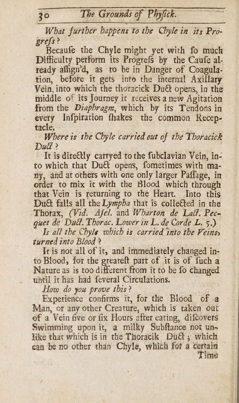 Wbat further happens to the Chyle in its Pro- grefs ? Becaufe the Chyle might yet with fo much Difficulty perform its Progrefs by the Caufe al¬ ready affign'd, as to be in Danger of Coagula¬ tion, before it gets into the internal Axillary Vein, into which the thoracick Du£t opens, in the middle of its Journey it receives a new Agitation from the Diaphragmr which by its Tendons in every Infpiration (hakes the common Recep¬ tacle. Where is the Chyle carried out of the Thoracick Dull > It is dire£tly carryed to the fubclavian Vein, in¬ to which that Du£t opens, fometimes with ma¬ ny, and at others with one only larger Paflage, in order to mix it with the Blood which through that Vein is returning to the Heart. Into this DuQ: falls all the Lympha that is collefted in the Thorax, (Vid. AJel. and Wharton de Laid. Pec¬ quet de Dull. Thorac. Lower in L. de Corde L. $.) Is all the Chyle which is carried into the Veinsp turned into Blood * It is not all of it, and immediately changed in¬ to Blood, for the greateft part of it is of fuch a Nature as is too different from it to be fo changed until it has had feveral Circulations. How do you prove this > Experience confirms it, for the Blood of a Man, or any other Creature, which is taken out of a Vein five or fix Hours after eating, difcovers Swimming upon it, a milky Subftance not un¬ like that which is in the Thoraeik Du£l % which can be no other than Chyle? which fof a certain Tiro©'