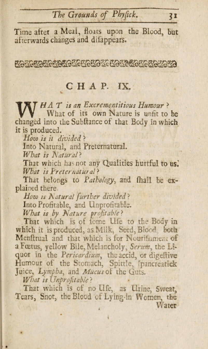 Time after a Meal, floats upon the Blood, but afterwards changes and dilappears. CHAP. IX. HAT is an Excrementitious Humour > vv What of its own Nature is unfit to be changed into the Subftance of that Body in which it is produced. How is it divided ? Into Natural, and Preternatural. What is 'Natural ? That which has not any Qualities hurtful to us.' What is Preternatural > That belongs to Pathology, and fhali be ex¬ plained there How is Natural further divided ? Into Profitable, and Unprofitable. What is by Nature profitable } That which is of feme Ufe to the Body in which it is produced, as Milk, Seed, Blood, both Menftrual and that which is for Nourihimera of a Foetus, yellow Bile, Melancholy, Serum, the Li¬ quor in the Pericardium, theaccid, or digeltive Humour of the Stomach, Spittle, fpancreatick Juice, Lympba, and Mucus of the Guts. What is Unprofitable ? That which is of no Ufe, as Urine, Sweat, Tears, Snot, the Blood of Lying-in Women, the Water