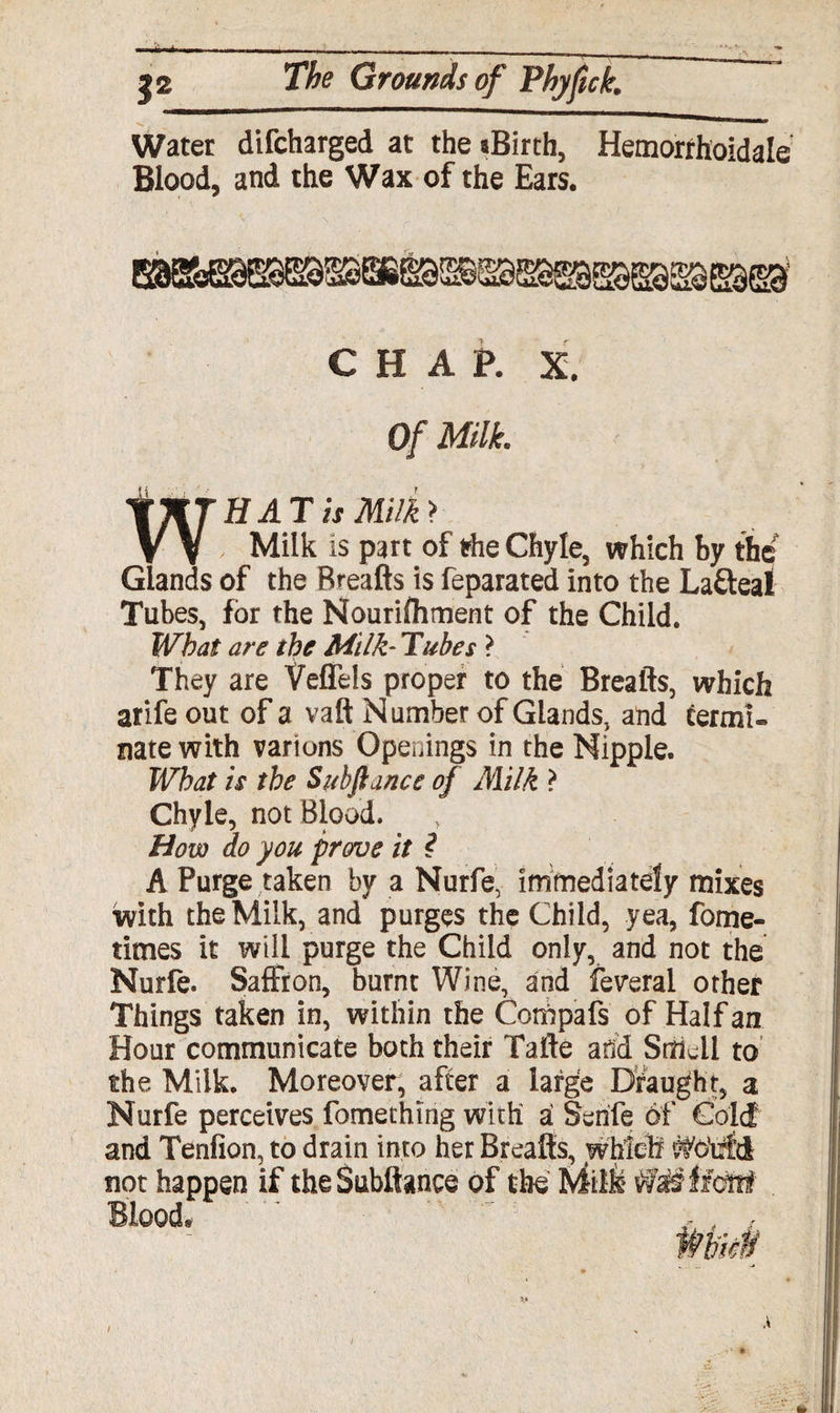 Water difcharged at the aBirth, Hemorrhoidale Blood, and the Wax of the Ears. CHAP. X. Of Milk. H AT is Milk > , Milk is part of the Chyle, which by the Glands of the Breafts is feparated into the Lafteal Tubes, for the Nourifhment of the Child. What are the Milk- Tubes ? They are Veflels proper to the Breafts, which arife out of a vaft Number of Glands, and termi¬ nate with varions Openings in the Nipple. What is the Sub fiance of Milk ? Chyle, not Blood. How do you proroe it ? A Purge taken by a Nurfe, immediately mixes With the Milk, and purges the Child, yea, fome- times it will purge the Child only, and not the Nurfe. Saffron, burnt Wine, and feveral other Things taken in, within the Compafs of Half an Hour communicate both their Tafte and Stfkil to the Milk. Moreover, after a large Draught, a Nurfe perceives fomething with ai Senfe 6f Cold and Tenfion, to drain into her Breafts, which ffldtifd not happen if theSubftance of the ' ‘ /