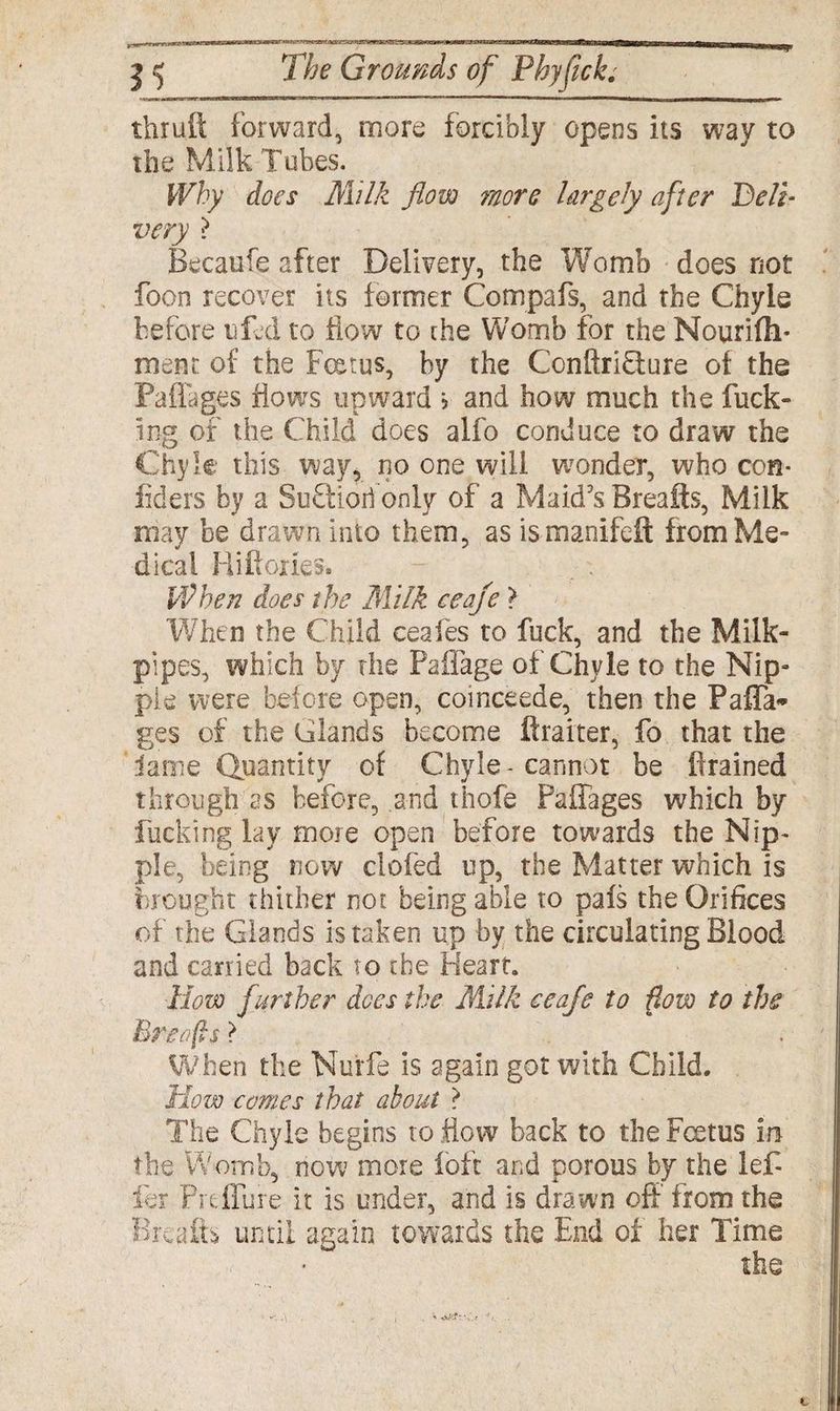 thruft forward, more forcibly opens its way to the Milk Tubes. Why does Milk flow more largely after Bell- very ? Becaufe after Delivery, the Womb does not foon recover its fermer Compafs, and the Chyle before tiled to flow to the Womb for the Nourifh* inent of the Foetus, by the Conftri&ure of the Paflages flows upward > and how much the fuck¬ ing of the Child does alfo conduce to draw the Chyle this way, no one will wonder, who com Aiders by a SuFtioil only of a Maid's Breafts, Milk may be drawn into them, as ismanifeft from Me¬ dical Riftories. - . . When does the Milk ceaje ? When the Child ceafes to fuck, and the Milk- pipes, which by the Paflage of Chyle to the Nip» pie were before open, coinceede, then the PafTa* ges of the Glands become ftraiter, fo that the lame Quantity of Chyle - cannot be drained through as before, and thofe Paflages which by fucking lay more open before towards the Nip* pie, being now doled up, the Matter which is brought thither not being able to pals the Orifices of the Glands is taken up by the circulating Blood and carried back to the Heart. How further dees the Milk eeaje to flow to the Breofis} When the Nurfe is again got with Child. How comes that about ? The Chyle begins to flow back to the Foetus in the Womb, now more loft and porous by the lef ier Prtffure it is under, and is drawn off from the Breafts until again towards the End of her Time the