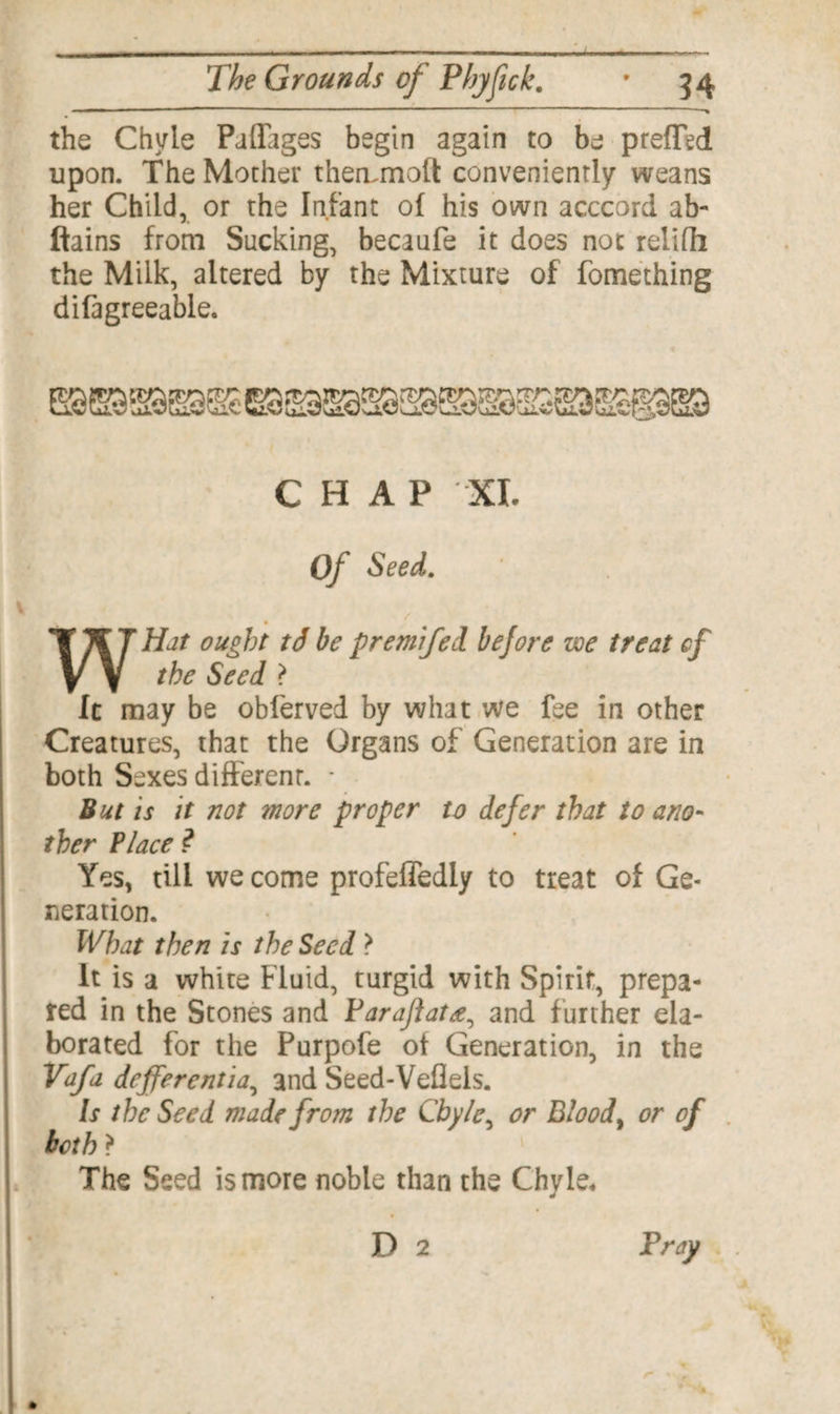 '■ ■ .. .. ■■ ■■■ “ ■» the Chyle Paflages begin again to be prefled upon. The Mother therunoft conveniently weans her Child, or the Infant of his own acccord ab- ftains from Sucking, becaufe it does not relilh the Milk, altered by the Mixture of fomething difagreeable. CHAP XI. Of Seed. WHat ought td be premifed before we treat cf the Seed ? It may be obferved by what we fee in other Creatures, that the Organs of Generation are in both Sexes different. * But is it not wore proper to defer that to ano¬ ther Place ? Yes, till we come profeffedly to treat of Ge¬ neration. What then is the Seed > It is a white Fluid, turgid with Spirit, prepa¬ red in the Stones and Faraflata, and further ela¬ borated for the Purpofe of Generation, in the Vafa deferentia, and Seed-Veflels. is the Seed made from the Chyle, or Blood, or of both} The Seed is more noble than the Chyle. D 2 Pray