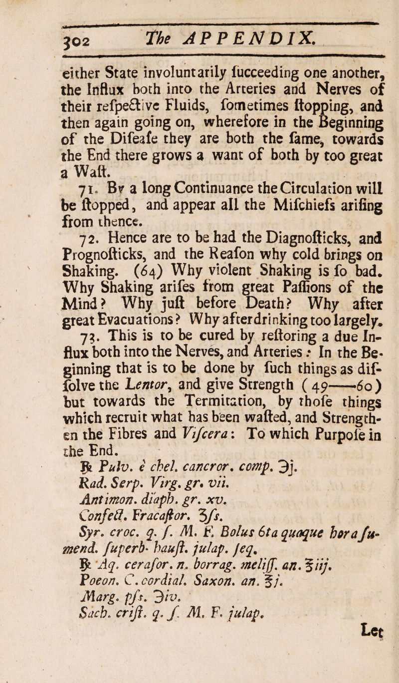 3©2 either State involuntarily lucceeding one another, the Influx both into the Arteries and Nerves of their refpe£tive Fluids, fometimes Hopping, and then again going on, wherefore in the Beginning of the Difeafe they are both the fame, towards the End there grows a want of both by too great a Walt. 71. Bv a long Continuance the Circulation will be Hopped, and appear all the Mifchiefs arifing from thence. 72. Hence are to be had the Diagnoflicks, and Prognofiicks, and the Reafon why cold brings on Shaking. (64) Why violent Shaking is fo bad. Why Shaking arifes from great Paffions of the Mind? Why jufl before Death? Why after great Evacuations ? Why after drinking too largely. 73. This is to be cured by refloring a due In¬ flux both into the Nerves, and Arteries .• In the Be¬ ginning that is to be done by fuch things as dif- folve the Lentor, and give Strength ( 49-6o) but towards the Termitation, by thofe things which recruit what has been wafled, and Strength¬ en the Fibres and Vi/cera: To which Purpofe in the End. Jfc Pulv. e cheh cancror. comp. 3j. Rad. Serp. Virg. gr. vii. Antimon. diaph. gr. xv. Confeft. Fracafior. 'Sfs. Syr. croc. q. f. M. E Bolus 6ta quaque boraju- mend, fuperb* baujl. julap. feq. Aq. cerafor. n. borrag. meliff. an. %iij. Poe on. C. cordial. Saxon. an. %j. Marg. p/s. 3iv. Sack. criji. q. / M. F. julap. Let