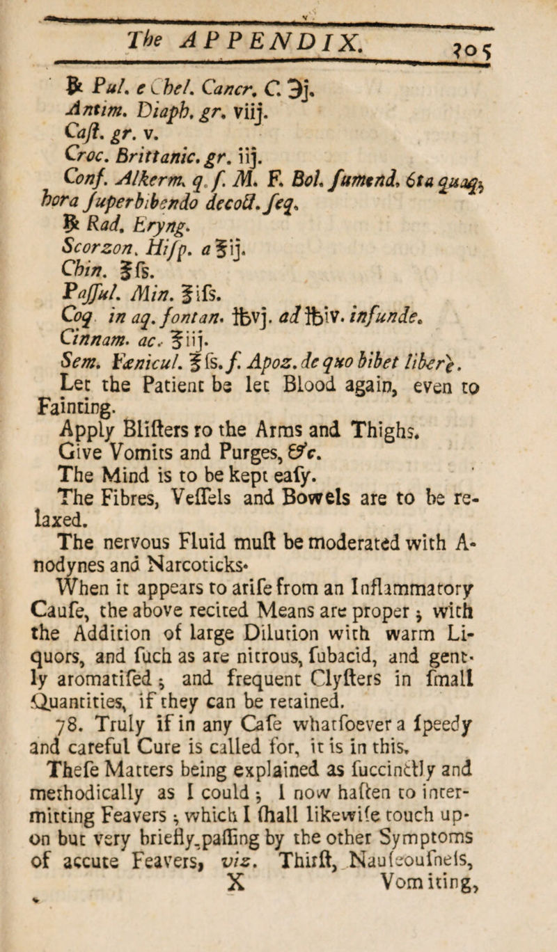 ?°<> & Pul. e C bel. Cancr. C. 3j. Antim. Piapb.gr. viij. Caft. gr. v. Croc. Brittanic.gr. iij. Con/. Alkerm, q f. M. E Bot. fumtni, 6ta qucufo bora Juperbibendo decoU.Jeq, Ifc Pad. Eryng. Scorzon. Hi/p. a%\\. Chin. 5ft. PaJJul. Min. Jifs. Coq in aq. font an. tfevj. ad]fo\V. inf unde. Cinnam. ac.- 5iij. Sent, pjcnicul. 5 fs./.' Apoz. de quo bibet liber}. Lee the Patient be let Blood again, even to Fainting. Apply Blifters ro the Arras and Thighs. Give Vomits and Purges, 6?V. The Mind is to be kept eafy. The Fibres, VefTels and Bowels are to be re¬ laxed. The nervous Fluid muft be moderated with A- nodynes and Narcoticks* When it appears to arifefrom an Inflammatory Caufe, the above recited Means are proper * with the Addition of large Dilution with warm Li¬ quors, and fuch as are nitrous, fubacid, and gent¬ ly aromatifed ^ and frequent Clyfters in fmail Quantities, if they can be retained. 78. Truly if in any Cafe whatfoever a Ipeedy and careful Cure is called for, it is in this. Thefe Matters being explained as fuccindly and methodically as l could * l now haften to inter¬ mitting Feavers * which I (hall like wife touch up¬ on but very briefly.paffing by the other Symptoms of accute Feavers, viz. Thrift, Naufeoufneis, X Vomiting,