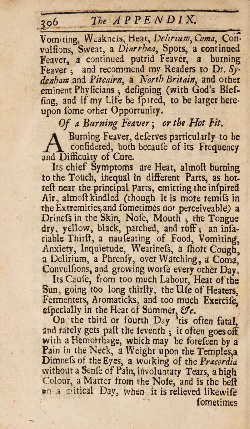 * The APPENDIX. Vomitings Weak net's, Hear, Delirium,Coma, Con* vulfions, Swear, a Diarrhea, Spots, a continued Feaver, a continued putrid Feaver, a burning Feaver 5 and recommend my Readers to Dr. Sy¬ denham and Pitcairn, a North Britain, and other eminent Phyficians * defigning (with God’s Blef- fing, and if my Life be fpared, to be larger here¬ upon fome other Opportunity* Of a Burning Feaver; or the Hot fit. A Burning Feaver, deferves particularly to be confidered, both becaufe of its Frequency and Difficulty of Cure. Its chief Symptoms are Heat, almoft burning to the Totich, iftequal in different Parts, as hot- teft near the principal Parts, emitting the infpired Air, almoft kindled (though it is mote remifs in theExtremities.and fometimes nor perceiveablej a Drinefs in the Skin, Nofe, Mouth ^ the Tongue dry, yellow, black, parched, and ruff* an infa- tiable Thirft, a naufeating of Food, Vomiting, Anxiety, Inquietude, Wearinefs, a (hott Cough, a Delirium, a Phrenfy, over Watching, A Coma, Convulfions, and growing worfe every other Day* Its Caufe, from too much Labour, Heat of the Sun, going too long thirfty, the Ufe of Heaters, Fermenters, Aromaticks, and too much Exertife, efpecially in the Heat of Summer, &V. On the third or fourth Day 5tis often fatal, and rately gets paft the leventh -7 it often goes off with a Hemorrhage, which may be forefeen by a Pain in the Neck, a Weight upon the Temples,a Dimnefs of the Eyes, a working of the Pracordia without a Senfe of Pain, involuntaty Tears, a high Colour, a Matter from the Nofe, and is the beft ©n a critical Day, when it is relieved likewife fometimes