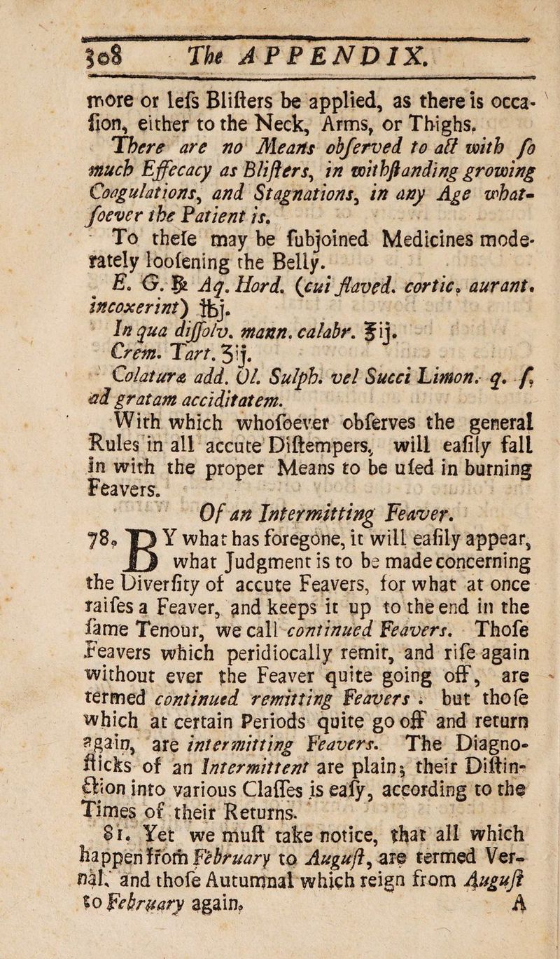 more or lefs Blifters be applied, as there is occa- lion, either to the Neck, Arms, or Thighs. There are no Means obferved to aft with fo much Effecacy as Blifters, in with ft an ding growing Coagulations, and Stagnations, in any Age what- foever the Patient is. - To thele may be fubjoined Medicines mode¬ rately loofening the Belly. E. G. gk Aq.Hord. (cui flaved. cor tic. aurant. incoxerint) In qua dijfolv. mann.calabr. Jij. Crm. 1W. 3ij. Colatura add. 01. Sulph. vel Sued Linton, q. ft ad gratam acciditatem. With which whofoever obferves the general Rules in all accute Diftempers, will eafily fall In with the proper Means to be uled in burning Feavers. Of an Intermitting Leaver. 78a Y what has foregone, it will eafily appear, what Judgment is to be made concerning the Diverfity of accute Feavers, for what at once raifesa Feaver, and keeps it up to the end in the fame Tenour, we call continued Leavers. Thofe Feavers which peridiocally remit, and rife again without ever the Feaver quite going off, are termed continued remitting Feavers . but thofe which at certain Periods quite go off and return 3gain, are intermitting Feavers. The Diagno- fiicks of an Intermittent are plain \ their Diftin- ftjon into various Claffes is eaiy, according to the Times of their Returns. S i. Yet we muff take notice, that all which happeniiofti February to Auguft, are termed Ver¬ nal,' and thofe Autumnal which reign from Auguft to February again. A