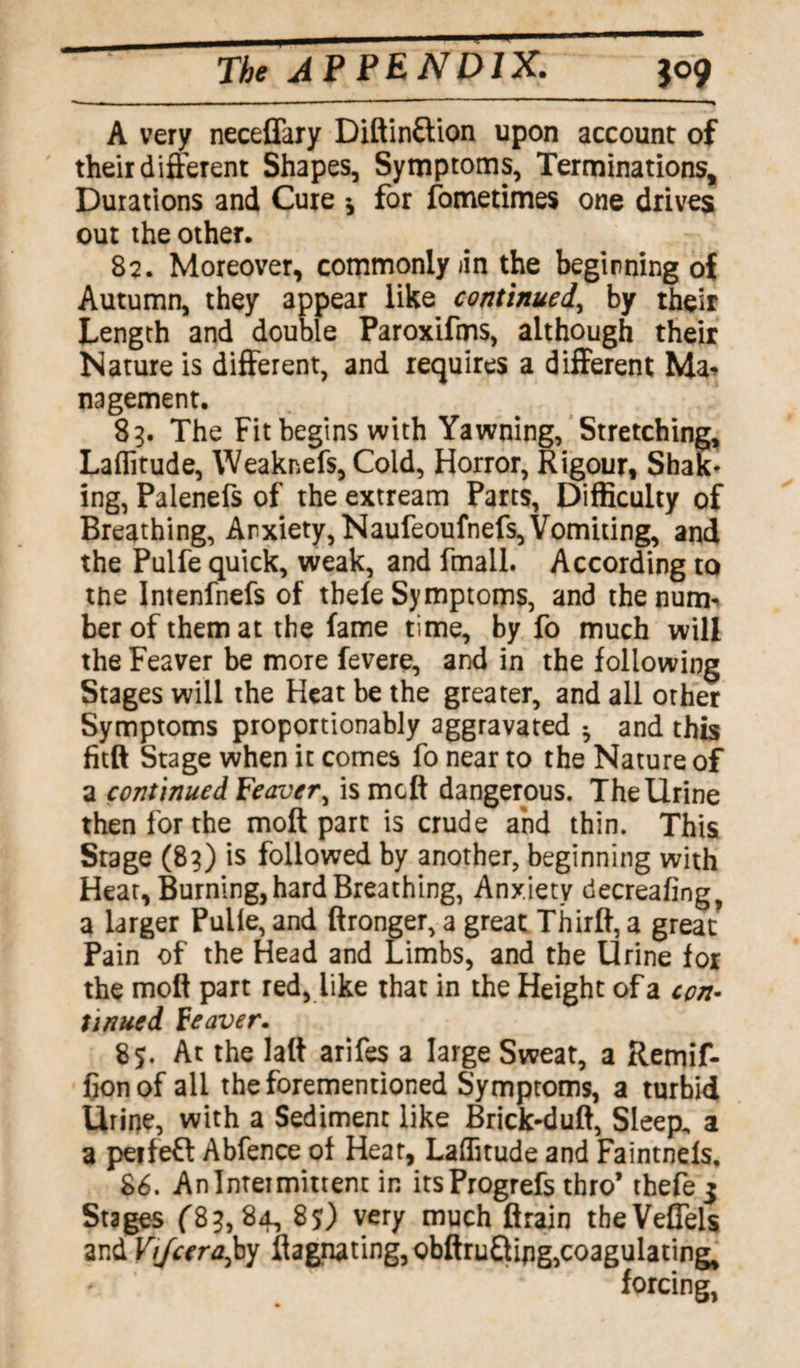 A very neceflary Diftinftion upon account of their different Shapes, Symptoms, Terminations, Durations and Cure * for fometimes one drives out the other. 82. Moreover, commonly jin the beginning of Autumn, they appear like continued, by their Length and double Paroxifms, although their Nature is different, and requires a different Ma* nagement. 85. The Fit begins with Yawning, Stretching, Latitude, Weaknefs, Cold, Horror, Rigour, Shak* ing, Palenefs of the extream Parts, Difficulty of Breathing, Anxiety, Naufeoufnefs, Vomiting, and the Pulfe quick, weak, and fmail. According to the Intenfnefs of tbefe Symptoms, and thenum* berofthemat the fame time, by fo much will the Feaver be more fevere, and in the following Stages will the Heat be the greater, and all orher Symptoms proportionably aggravated * and this fitft Stage when it comes fo near to the Nature of a continued Feaver, is mcft dangerous. The Urine then for the molt part is crude and thin. This Stage (83) is followed by another, beginning with Hear, Burning, hard Breathing, Anxiety decreafing, a larger Pulie, and ftronger, a great Thirlf, a great Pain of the Head and Limbs, and the Urine for the molt part red, like that in the Height of a con¬ tinued Feaver. 85. At the lalt arifes a large Sweat, a Retnif- fionof all theforementioned Symptoms, a turbid Urine, with a Sediment like Brick-duft, Sleep, a a peifeft Abfence of Hear, Laffitude and Faintnels, 86. An Intermittent in itsProgrefs thro’ thefe 5 Stages (83,84, 85) very much ftrain theVeflels and Vijcera^j flagnating,Qbftru£tij]g,coagulating, forcing,