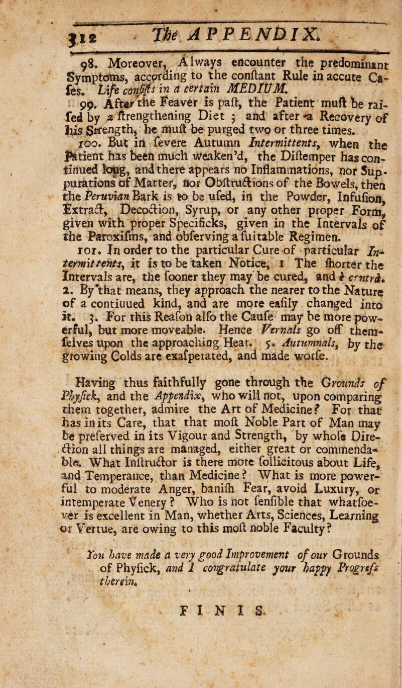 ■ •i I— ir. ■■kftrw....—. , .....1-- tbi JPP ENtUX. _ - -. a | - T ^ (nnMB'riinminL_______ 98. Moreover, Always encounter the predominant Symptoms, according to the conftant Rule in accute Ca¬ fes. Life confp in a certain MEDIUM. 99. Afte/the Feaver is paft, the Patient muft be rai¬ led by a lengthening Diet ; and after -a Recovery of his Strength, he muft be purged two or three times. roo. But in fevere Autumn Intermittentr, when the patient has been much weaken’d, the Diftemper has con¬ tinued long, and there appears no Inflammations, nor 5up- purations of Matter, nor Obftru&ionsof the Bowels, then the Peruvian Bark is to be ufed, in the Powder, Infufion, Extra#, Decodion, Syrup, or any other proper Form, given with proper Specificks, given in the Intervals of the Paroxifms, and obferving afuitable Regimen. 101. In order to the particular Cure of particular /»- termittents, it is to be taken Notice, 1 The Ihorter the Intervals are, the fooner they may be cured, and £ cmtrh. 2. By “that means, they approach the nearer to the Nature of a contiuued kind, and are more eafily changed into it. 3. For this Reafon alfo the Caufe may be more pow¬ erful, but more moveable. Hence Vernals go off them- felves upon the approaching Hear. 5. Autumnal>, by the growing Colds are esafperated, and made worfe. Having thus faithfully gone through the Grounds of Pbyfick, and the Appendix, who will not, upon comparing them together, admire the Art of Medicine? For that has in its Care, that that moft Noble Part of Man may be preferved in its Vigour and Strength, by whole Dire- <dion all things are managed, either great or commenda* ble. What Inftrudor is there more follicitous about Life, and Temperance, than Medicine ? What is more power¬ ful to moderate Anger, banilh Fear, avoid Luxury, or intemperate XTenery ? Who is not fenfible that whatfoe- ver is excellent in Man, whether Arts, Sciences, Learning or V’ertue, are owing to this moft noble Faculty? You have made a very good Improvement of our Grounds of Phyfick, and 1 congratulate your happy Frogrefs therein* F I N I S.
