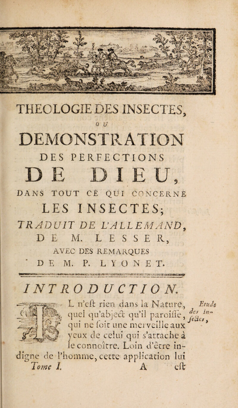 THEOLOGIE DES INSECTES, O ü. DEMONSTRATION DES PERFECTIONS DE DIE U, DANS TOUT CE QUI CONCERNÉ LES INSECTES; TRADUIT DE L’ALLEMAND, DE M. L E S S E R, AVEC DES REMARQUES ' D E M. P. L Y O N E T. WI iwiiii .«• irrrtuT^ rrrrm—Tirrnrr rrT“-r t iiiii'Ji^t'HÉ? I NT RO D U CTIO N. yeux de celui qui s’arrache à leconnoître. Loin d’être in¬ digne de l’homme-, cette application lui Tome L A eft L n’eft rien dans la Nature, quel qu’abject qu’il pareille, qui ne foie une merveille aux J