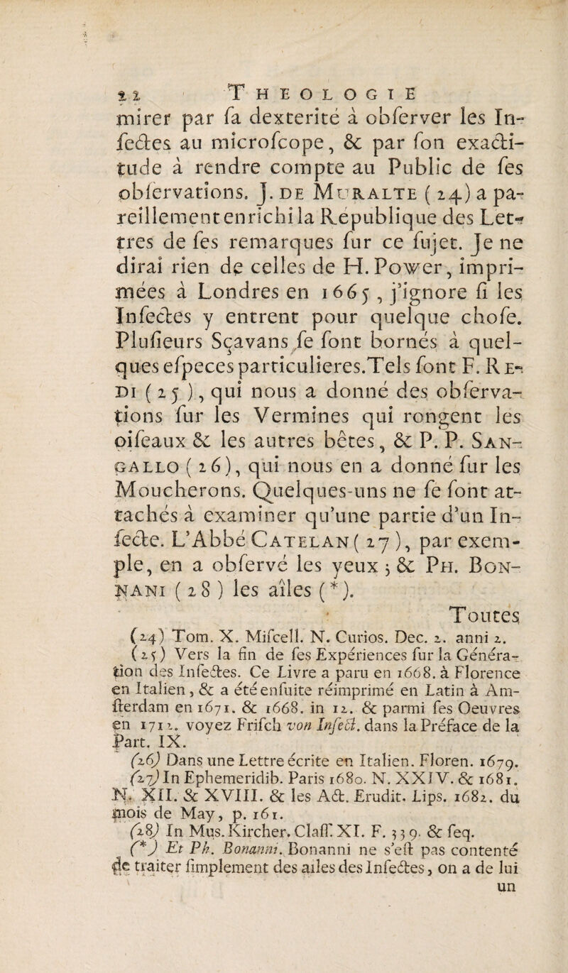 mirer par fa dextérité à obferver les In- fe&es au microfcope, & par Ton exacti¬ tude à rendre compte au Public de Tes oblervadons. J. de Muralte ( 24) a pa¬ reillement enrichi la Republique des Let¬ tres de les remarques fur ce fujet. Je ne dirai rien de celles de H. Power, impri¬ mées à Londres en 1665, j'ignore fi les Infectes y entrent pour quelque chofe. Flufieurs Sçavans fe font bornés à quel¬ ques efpeces particulières.Tels font F. R e-. di ( 2 j ), qui nous a donné des obferva- pons fur les Vermines qui rongent les oifeaux 6c les autres bêtes. êe P. P. San- *- ■ - ß gallo (26), qui nous en a donné fur les Moucherons. Quelques-uns ne fe font at¬ tachés à examiner qu’une partie d’un In¬ fecte. L’Abbé Catelan( 27 ), par exem¬ ple, en a obfervé les yeux 3 6c Ph. Bon- kani (28) les ailes ( * ). Toutes C24) Tom. X. Mifcell. N. Curios. Dec. 2. anni 2. (25) Vers la fin de fes Expériences fur La Généra¬ tion des Xnfeéfces. Ce Livre a paru en 1668. à Florence en Italien, & a étéenfuite réimprimé en Latin à Am- fterdam en 1671. & t668. in 12. & parmi fes Oeuvres en 1711. voyez Frifch von Infect. dans la Préface de la fart. XX. (z6) Dans une Lettre écrite en Italien, Floren. 1679. (27)ln Ephemeridib. Paris 1680. N. XXJV. 8c 1681. Lf XXI. Sc XVXXI. & les Ad. Erudit. Lips. 1682. du fnois de May, p. 161. (287 In Mus. Kircher. ClafF XI. F. 339. & feq. (*) Et Ph. Bomnm. Bonanni ne s’eft pas contenté de traiter limplement des ailes des Infedes, on a de lui un