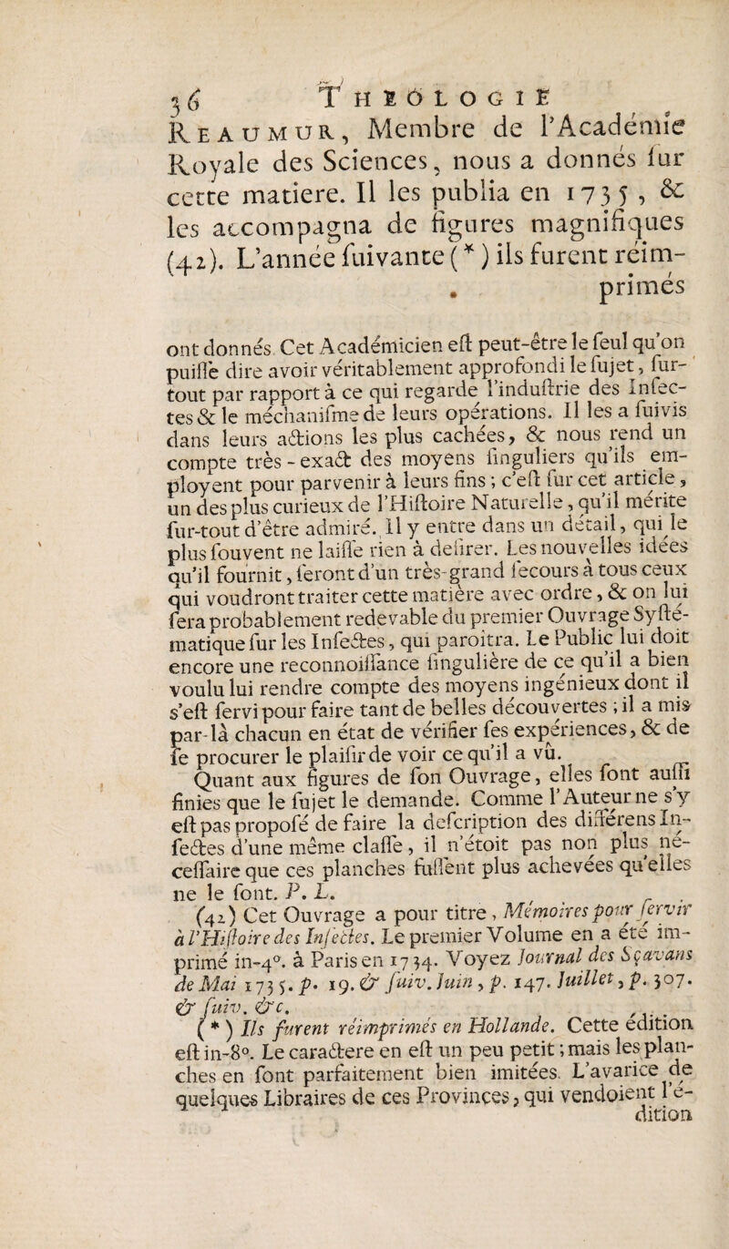 Reaümur, Membre de l’Acadénn'c Royale des Sciences, nous a donnés iur cette matière. Il les publia en i v 3 5 •> & les accompagna de figures magnifiques (qz). L’année fui van te ( * ) ils furent réim- . primés ont donnés Cet Académicien efl peut-être le feul qu’on puifl'e dire avoir véritablement approfondi le fujet, fur- tout par rapport à ce qui regarde 1 induflrie des Inlec- tes & le méchanifme de leurs operations. Il les a fiai vis dans leurs adions les plus cachées, & nous rend un compte très - exad des moyens fmguliers qu’ils em¬ ployant pour parvenir à leurs fins ; c’eft fur cet article, un des plus curieux de 1 Hifloire Natuielle, qu il mérité fur-tout d’être admire., Il y entre dans un détail, qui le plus fou vent ne laide rien à deiirer. Les nouvelles idées quil fournit, feront d’un très- ^rand iecours à tous ceux qui voudront traiter cette matière avec ordre, & on lui fera probablement redevable du premier Ouvrage Syfte- matiquefur les Infedes, qui paraîtra. Le Public lui doit encore une reconnoiffance fingulière de ce qu’il a bien voulu lui rendre compte des moyens ingénieux dont il seft fervi pour faire tant de belles découvertes ; il a mis par-là chacun en état de vérifier fes expériences, & de fe procurer le plaifirde voir ce qu il a vu. ^ Quant aux figures de fon Ouvrage, elles font aujii finies que le iujet le demande. Comme 1 Auteur ne s y eft pas propofé de faire la defcription des diuerensXü- fedes d’une même claffe, il n etoit pas non plus ne- ceffaireque ces planches fuflènt plus achevées quelles ne le font. P. L. (4i) Cet Ouvrage a pour titre, Mémoires pour jervir à l’Hiftoire des Infeties. Le premier Volume en a été im¬ primé in~4°. à Paris en 17 34. Voyez journal des Sçavans de Mai 1735.^- 19. & [uiv. juin , p. 147. juillet, p. 307. & fuiv. &c. ( * ) Ils furent réimprimés en Hollande. Cette édition eft in-8°. Le caradere en eft un peu petit ; mais les plan¬ ches en font parfaitement bien imitées. L’avarice de quelques Libraires de ces Provinces, qui vendoient 1 e- dition