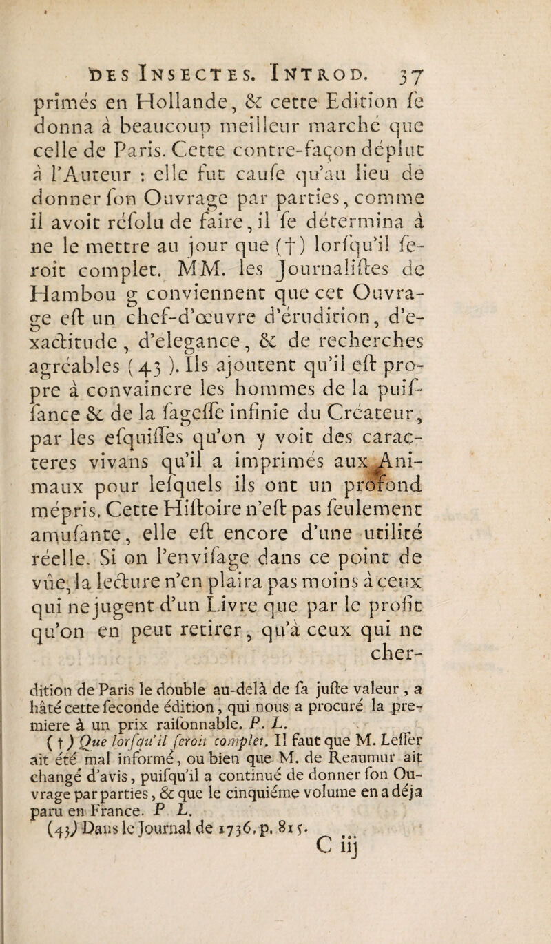 prîmes en Hollande, & cette Edition fe donna à beaucoup meilleur marché que celle de Paris. Cette contre-façon déplut à l’Auteur : elle fut caufe qu’au lieu de donner fon Ouvrage par parties, comme il avoit réfolu de faire, il fe détermina à ne le mettre au jour que (f ) lorfqu’il fe- roit complet. MM. les Journaîiftes de Hambou g conviennent que cet Ouvra¬ ge eft un chef-d’œuvre d’érudition, d’e¬ xactitude , d’elegance, 8c de recherches agréables (43 ). Ils ajoutent qu’il eft pro¬ pre à convaincre les hommes de la puif- fance 8c de la fagefle infinie du Créateur, par les efquiftés qu’on y voit des carac¬ tères vivans qu’il a imprimés aux}#Ani- maux pour lelquels ils ont un profond mépris. Cette Hiftoire n’eft pas feulement amufante, elle eft encore d’une utilité réelle. Si on l’envifage dans ce point de vue, la lecture n’en plaira pas moins à ceux qui ne jugent d’un Livre que par le profit qu’on en peut retirer, qu’à ceux qui ne clier- dition de Paris le double au-delà de fa jufte valeur , a hâté cette fécondé édition, qui nous a procuré la pre¬ mière à un prix raifonnable. P. L. ( \ ) Que lorfquil feroit complet. Il faut que M. LefFer ait été mal informé, ou bien que M. de Reaumur ait changé d’avis, puifqu’il a continué de donner ion Ou¬ vrage par parties, & que le cinquième volume en a déjà paru en France. P L. (43J Dans le Journal de 1736, p. 815.