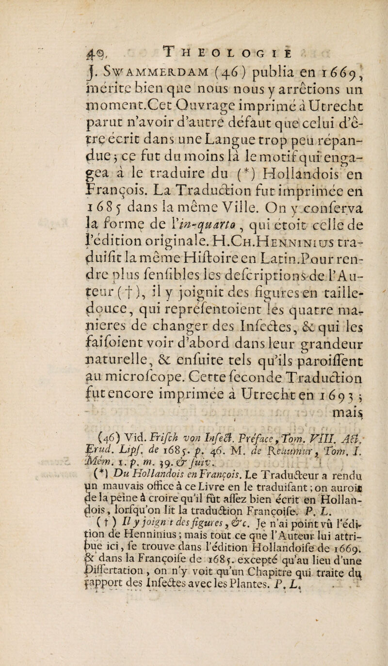 j. SVAMMERDAM (46) publia Cll 1669^ mérite bien que nous nous y arrêtions un moment.Cet Ouvrage imprimé à Utrecht parut n’avoir d’autre défaut que celui d’ê¬ tre écrit dans une Langue trop peu répan¬ due 5 ce fut du moins là le motif qui enga- fea à le traduire du (*) Hollandois en rançois. La Traduction fut imprimée en 1685 dans la même Ville. On y conferva la forme de l'in-quarto , qui et oit celle de l’édition originale. H.Ch.Henninius tra- duîfit la même Hiffcoireen Latin.Pour ren¬ dre plus fenfibles les defcriptions de l’Au¬ teur ( f ), il y joignit des figures en taille- douce, qui repréfentoiént les quatre ma¬ niérés de changer des Infectes, &qui les fai(bient voir d’abord dans leur grandeur naturelle, & enfuite tels qu’ils paroifTent 411 microfcope. Cette fécondé Traduction fut encore imprimée à Utrecht en 1693 j mais t * (46) Vid. Fr if ch von Infect, préface, Tom. FIII. AB/ Ffriid. LipJ, de 1685.4 46. M. de Pfàumur, ‘Tom. I. Mém. 1. pç m. 39. & juiv. (*) Du Hollandois en François. Le Traducteur a rendu pn mauvais office à ce Livre en le traduisant ; on auroit pe la peine à croire qu’il fut afîêz bien écrit en Hollan¬ dois» îoifqu’on lit la tradudion Françoife. P. L. ( t ) // y joign t des figures ,&c. Te n’ai point vu l'edi* tion de Henninius ; mais tout ce que T Auteur lui attri¬ bue ici, fe trouve dans l’édition Hollandoife de 1669. & dans la françoife de 1685. excepté qu’au lieu d’une pilfertation , on n y voit qu’un Chapitre qui traite di^ f apport des Infedes avec les Plantes. P. Le * V - * * V . ' '** ~ . ..... . « ç