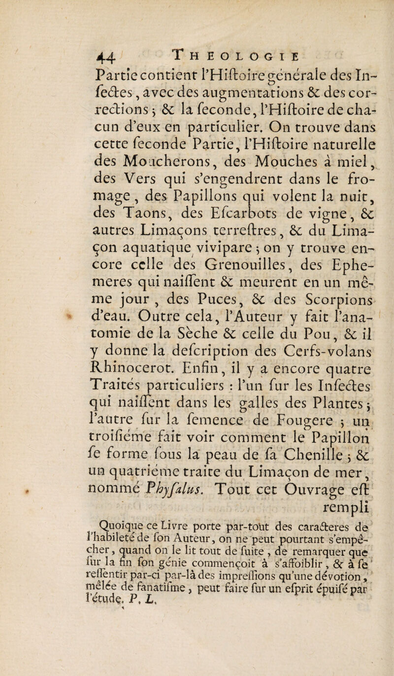 Partie contient l’Hiftoirë générale des In- feétes, avec des augmentations 6c des cor¬ rections, 6c la fécondé, PHiftoire de cha¬ cun d’eux en particulier. On trouve dans cette fécondé Partie, PHiftoire naturelle des Moucherons, des Mouches à miel, des Vers qui s’engendrent dans le fro¬ mage , des Papillons qui volent la nuit, des Taons, des Efcarbots de vigne, 6c autres Limaçons terreftres, 6c du Lima¬ çon aquatique vivipare ^ on y trouve en¬ core celle des Grenouilles, des Ephe¬ meres qui naiflent 6c meurent en un mê¬ me jour, des Puces, 6c des Scorpions d’eau. Outre cela, l’Auteur y fait l’ana¬ tomie de la Sèche 6c celle du Pou, 6c il y donne la defeription des Cerfs-volans Rhinocerot. Enfin, il y a encore quatre Traités particuliers : l’un fur les Infectes qui naillent dans les galles des Plantes $ l’autre fur la femence de Fougere ; un troifiéme fait voir comment le Papillon fe forme fous la peau de fa Chenille 3 6c un quatrième traite du Limaçon de mer, nommé Phyfalus. Tout cet Ouvrage eft rempli Quoique ce Livre porte par-toüt des caraéteres de l'habileté de fon Auteur, on ne peut pourtant s’empê¬ cher , quand on le lit tout de fuite , de remarquer que far la fin fon génie commençoit à s’affoiblir , & à fe refièntir par-ci par-là des impreflions qu’une dévotion, mêlée de fanatifme , peut faire fur un efprit épuifé par î’étudç, P, L, r * A