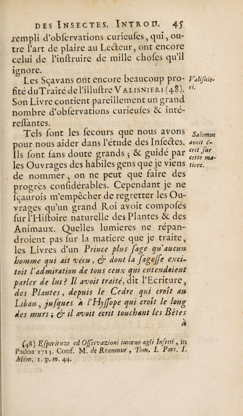 rempli d’obfervations curieufes, qui, ou¬ tre l’art de plaire au Leéteur, ont encore celui de l’inftruire de mille chofes qu’il ignore. Les Sçavans ont encore beaucoup pro¬ fité duTraité de l’illuftre V alisnieri (48 ). Son Livre contient pareillement un grand nombre d’obfervations curieufes èc intc- reflantes. Tels font les fecours que nous avons pour nous aider dans l’étude des Infectes. Ils font fans doute grands ; & guidé par les Ouvrages des habiles gens que je viens de nommer, on ne peut que faire des progrès confidérables. Cependant je ne Içaurois m’empêcher de regretter les Ou¬ vrages qu’un grand Roi avoir compofés furl’Hiftoire naturelle des Plantes & des Animaux. Quelles lumières ne répan- droient pas fur la matière que je traite, les Livres d’un Prince plus fage qu'due un- homme qui ait vécu, & dont la fagejje exci¬ tait l’admiration de tous ceux qui entendaient parler de lut? Il avait traité, dit l’Ecriture, des Plantes, depuis le Cadre qui croît au Liban, jufqucs h l’Hyjfope qui croît le long des murs-, & il avait écrit touchant les Bêtes \ (b (VO Efperienze ed OJfervazioni intorno agit Infetti, in Padoa 1713* Conf. M, de Renumur ? Tom* I. Part, I„ Mém, i. p. m. 44, Vaîifnis« ri. Salomon avoit é- criî fur cette ma¬ tière.