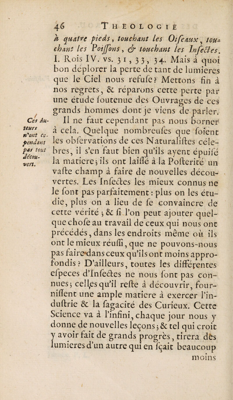 b quatre pieds , touchant les Otféaux, teu& chant les Poijfons, & touchant les Infettes* I. Rois IV. vs. 3 i , 3 3 , 34. Mais à quoi bon déplorer la perte de tant de lumières que le Ciel nous refufe? Mettons fin à nos regrets, & réparons cette perte par une étude loutenue des Ouvrages de ces grands hommes dont je viens de parler. Ce$ Au- Il ne faut cependant pas nous borner %Zft ce. * cela, Quelque nombreufes que foienc pendant les obfervations de ces Naturalises cèle- P*f tout ères, il s’en faut bien qu’ils ayent épuifé wn' la matière j ils ont laide à la Pofterité un vafte champ à faire de nouvelles décou¬ vertes. Les Infectes les mieux connus ne le font pas parfaitement : plus on les étu¬ die, plus on a lieu de fe convaincre de cette vérité 3 & lî l’on peut ajouter quel¬ que chofe au travail de ceux qui nous ont précédés, dans les endroits même oit ils ont le mieux réufiî, que ne pouvons-nous pas faire dans ceux qu’ils ont moins appro¬ fondis ? D’ailleurs, toutes les différentes efpeces d’Infe&es ne nous font pas con¬ nues $ celles qu’il rede à découvrir, four- nident une ample matière à exercer l’in- duftrie & la fagacité des Curieux. Cette Science va à l’infini, chaque jour nous y donne de nouvelles leçons 3 & tel qui croit y avoir fait de grands progrès, tirera dès lumières d’un autre qui en fçait beaucoup moins