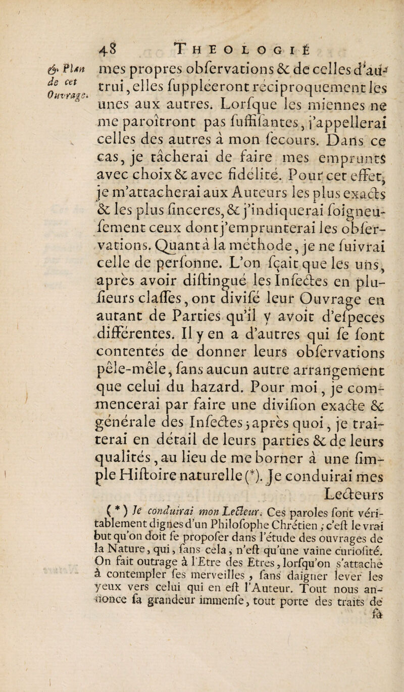 & flm de cet Ouvrage». 48 T H E O L O G I É mes propres obfervations & de celles d^aü- trui, elles fuppleeront réciproquement les unes aux autres. Lorfque les miennes ne nie paroîtront pas fuffifantes, j’appellerai celles des autres à mon fecours. Dans ce cas, je tâcherai de faire mes emprunts avec choix 6c avec fidélité. Pour cet effet, je m’attacherai aux Auteurs les plus exacts & les plus finceres, 6c j’indiquerai foigneu- fement ceux dont j’emprunterai les obfer- va rions. Quanta la méthode, je ne fui vrai celle de perfonne. L’on fçaitqueles uns, après avoir diftingué les Infectes en plu- fieurs clafTes,ont divifé leur Ouvrage en autant de Parties qu’il y avoir d’efpeces différentes. Il y en a d’autres qui fe font contentés de donner leurs obfervations pêle-mêle, fans aucun autre arrangement que celui du hazard. Pour moi, je com¬ mencerai par faire une divifion exacte 6c générale des Infectes 3 après quoi, je trai¬ terai en détail de leurs parties 6c de leurs qualités, au lieu de me borner à une fim- ple Hiftoire naturelle (*). Je conduirai mes Leéteurs {*) Je conduirai mon LeBeur. Ces paroles font véri¬ tablement dignes d’un Philofophe Chrétien ; c’eft le vrai but qu on doit fe propofer dans l’étude des ouvrages de la Nature, qui, fans cela, n’efl qu’une vaine curiofité. On fait outrage à l’Etre des Etres, lorfqu’on s’attache a contempler fes merveilles > fans daigner lever les yeux vers celui qui en eft l’Auteur. Tout nous an¬ nonce fa grandeur immenfe > tout porte des traits dé fé