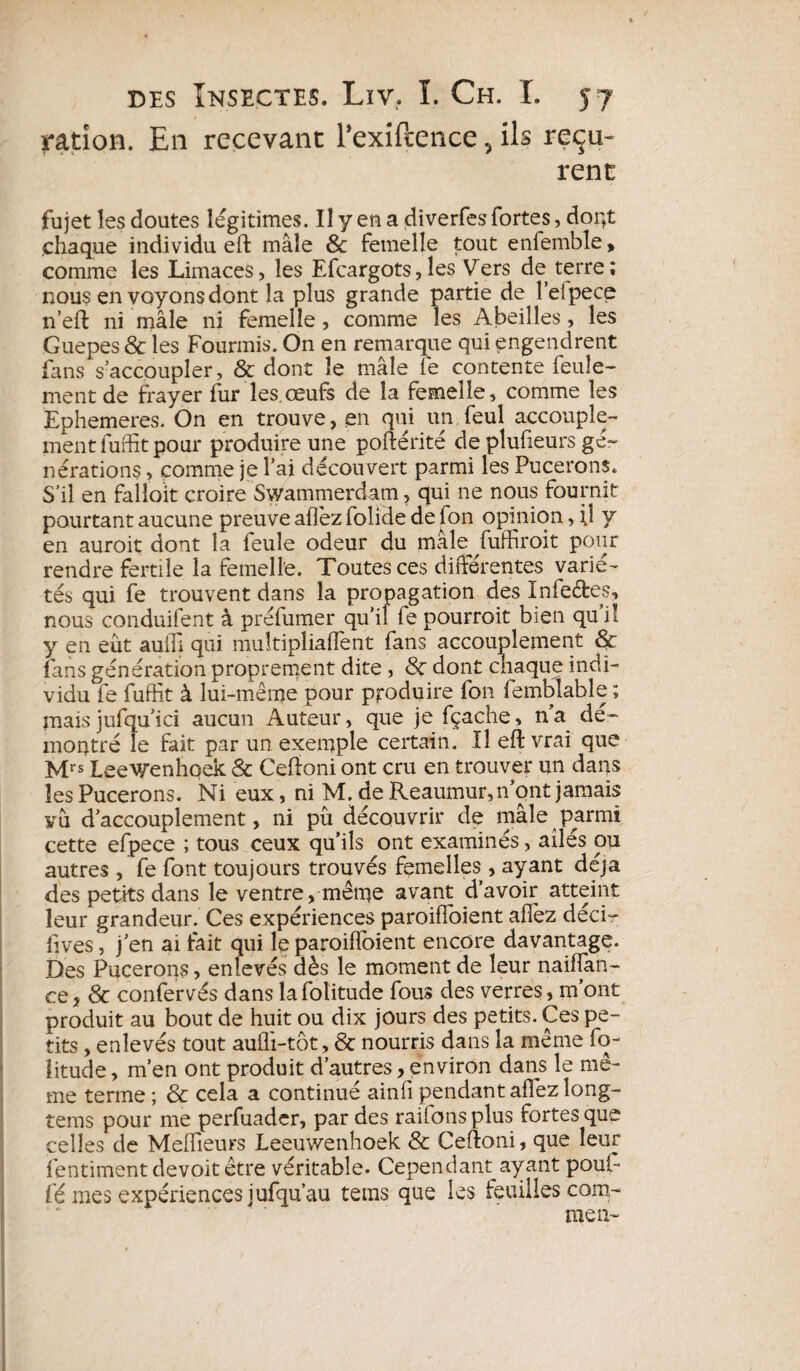 ration. En recevant Texiftence ? ils reçu¬ rent fujet les doutes légitimes. Il y en a diverfes fortes, dopt chaque individu eft mâle & femelle tout enfemble > comme les Limaces, les Efcargots, les Vers de terre ; nous en voyons dont la plus grande partie de î’eipece n’eft ni mâle ni femelle, comme les Abeilles, les Guepes & les Fourmis. On en remarque qui engendrent fans s’accoupler, & dont le mâle le contente feule¬ ment de frayer fur les.œufs de la femelle, comme les Ephemeres. On en trouve, en qui un feul accouple¬ ment fuffit pour produire une poftérité de plufieurs gé¬ nérations , comme je l’ai découvert parmi les Pucerons. S’il en falioït croire Swammerdam, qui ne nous fournit pourtant aucune preuve allez folide de fon opinion, il y en auroit dont la feule odeur du mâle fuffiroit pour rendre fertile la femelle. Toutes ces différentes varié¬ tés qui fe trouvent dans la propagation des Infe&es, nous conduifent à préfumer qu’il fe pourrait bien qui! y en eût auffi qui multipliaffent fans accouplement & fans génération proprement dite, 8ç dont chaque indi¬ vidu fe fuffît à lui-même pour produire fon femblable ; mais jufqu’ici aucun Auteur, que je fçache, n’a dé¬ montré le fait par un exemple certain. Il eft vrai que Mrs Leevrenhoek 8c Ceftoni ont cru en trouver un dans les Pucerons. Ni eux, ni M. de Reaumur, n’ont jamais vu d’accouplement, ni pu découvrir de mâle parmi cette efpece ; tous ceux qu’ils ont examinés, ailés ou autres , fe font toujours trouvés femelles , ayant déjà des petits dans le ventre, même avant d’avoir atteint leur grandeur. Ces expériences paroifîoient allez décir fives, j’en ai fait qui le paroifîoient encore davantage. Des Pucerons ? enlevés dès le moment de leur naifïan- C.Q 3 8c confervés dans la folitude fous des verres, m’ont produit au bout de huit ou dix jours des petits. Ces pe¬ tits , enlevés tout aulli-tôt, 8c nourris dans la même fo- litude, m’en ont produit d’autres, environ dans le mê¬ me terme ; 8c cela a continué ainfi pendant allez long- tems pour me perfuader, par des railons plus fortes que celles de Meilleurs Leeuwenhoek & Ceftoni, que leur fentiment devoit être véritable. Cependant ayant poul- fé mes expériences jufqu’au teins que les feuilles com¬ me n~