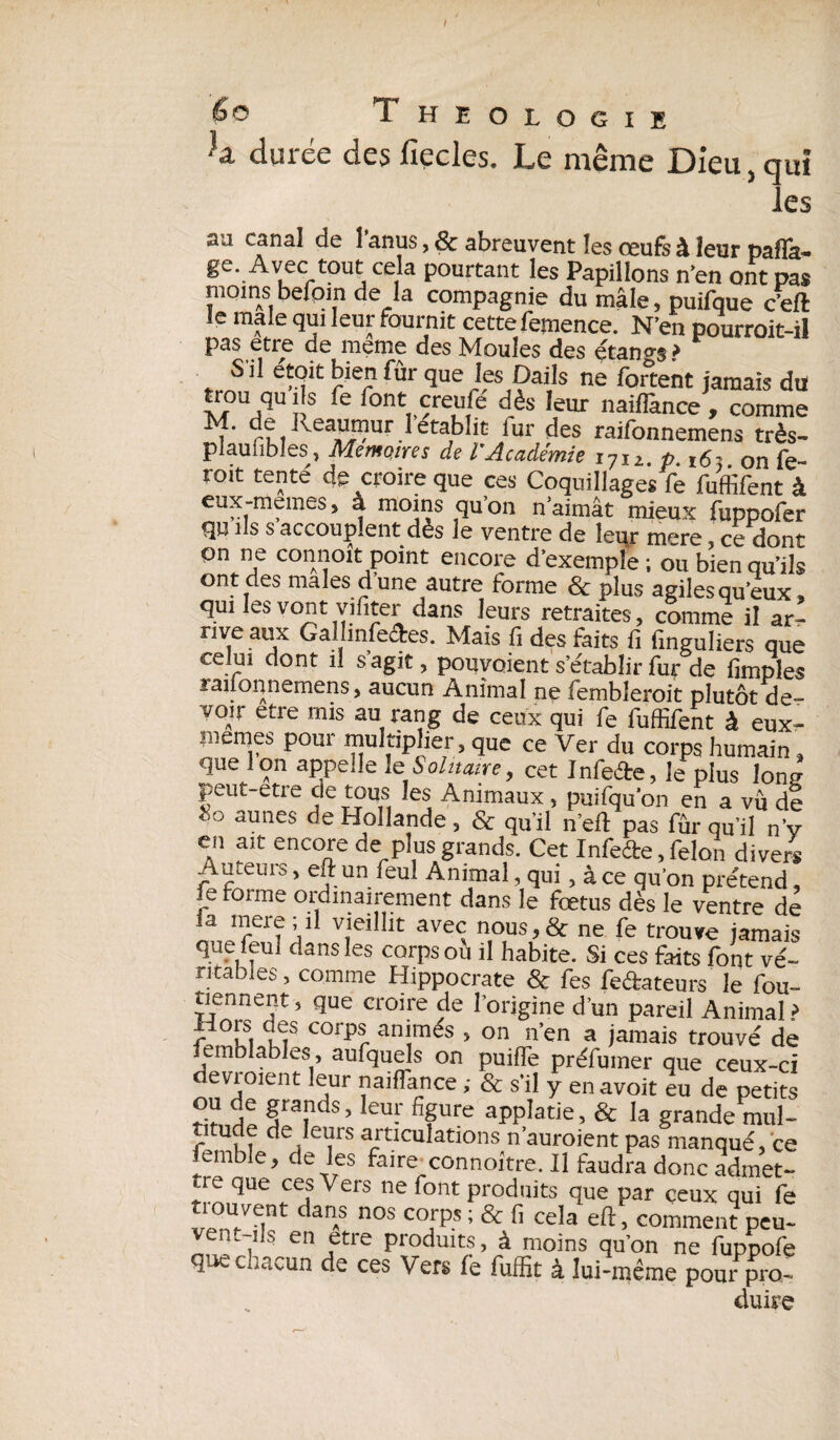 / 6 o Theologie h durée des fiecles. Le même Dieu, qui les canal de 1 anus, & abreuvent les oeufs à leur palïa- ge. Avec tout cela pourtant les Papillons n’en ont pas moins befpin de la compagnie du mâle, puifque c’eft le male qui leur fournit cettefemence. N’en pourroit-il pas etre de meme des Moules des étangs* S'il e'toit bien fur que les Dails ne forcent jamais du trou qu ils fe font creufe dès leur naiffance , comme M. de keaumur l établit fur des raifonnemens très- plaufibles^, Mémoires de VAcadémie 1712. p. 16' on fe- roit tente' de croire que ces Coquillages fe fuffifent à eux-memes, à moins qu’on n’aimât mieux fuppofer qu ils s accouplent dès le ventre de leur mere, ce dont on ne connoît point encore d’exempl'e ; ou bien qu’ils ont des males dune autre forme & plus agiles queux » qui les vont vifiter dans leurs retraites , comme il ar! rive aux Gallinfe&es. Mais fi des faits fi finguliers que celui dont il s agit, pouvoient s’établir fur de fimples lailonnemens, aucun Animal ne fembleroit plutôt de- vOiir etre mis au rang de ceux qui fe fuffifent à eux- memes pour multiplier, que ce Ver du corps humain, que Ion appelle 1 s Solitaire, cet InfeÆe, le plus lone peut etre cle tous les Animaux , puifqu’on en a vu de 80 aunes de Hollande, & qu’il n’eft pas fûr ou iJ „• en ait encore de plus grands. Cet Infefte, félon divers Ameuis, eft un feul Animal, qui, à ce qu'on pre'tend, le forme ordinairement dans le fœtus dès le ventre de la mere; il vieillit avec nous>& ne fe trouve jamais que leuî dans les corps où il habite. Si ces faits font vé¬ ritables, comme Hippocrate & fes fe&ateurs le fou- tiennent, que croire de l’origine d’un pareil Animal? m COrpr amtm^s > on n’en a jamais trouvé de mblables, aufquels on puiffe préfumer que ceux-ci devraient leur naiflance ; & s’il y en avoit eu de petits g^nds, leur figure appîatie, & la grande mul¬ titude de leurs articulations n’auroient pas manqué, ce embîe, de les faire connoître. Il faudra donc admet¬ tre que ces Vers ne font produits que par ceux qui fe vf?nU/eint daT n°S C°iP-S ’ & ceîa > comment peu- em ils en etre produits, à moins qu’on ne fuppofe que chacun de ces Vers fe fuffit à lui-même pour pro¬ duire