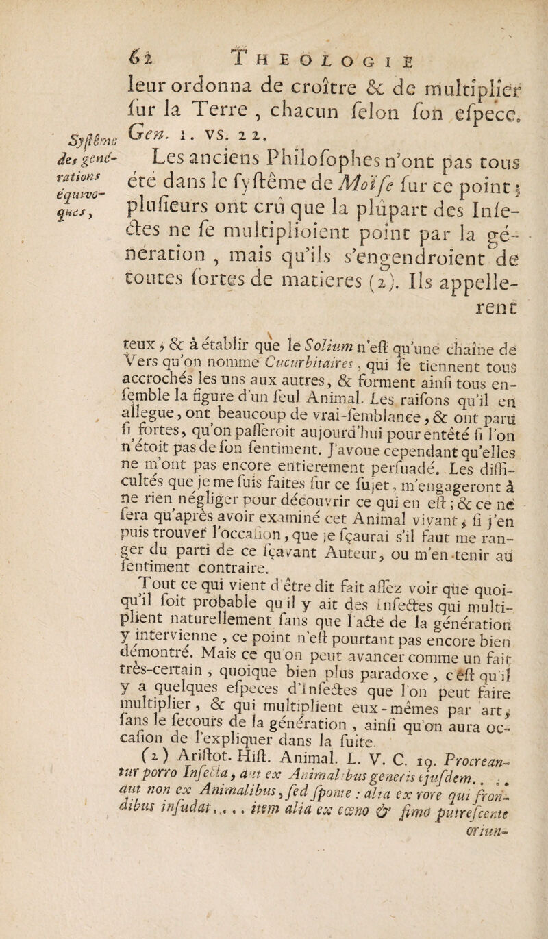 leur ordonna de croître & de multiplier fur la Terre , chacun félon fon efpece. Syflêms 1. VS. 2 2. âzsgcne- Les anciens Phiioiophcs n’ont pas tous 7qmvo~ ^te ^ans fyftême de Moi fs fur ce point 3 gi/, plufieu'rs ont crû que la plupart des Infe- des ne fe multipliaient point par la gé¬ nération , mais qu’ils s’engendroient de toutes fortes de matières (2). Ils appelle¬ rait teux j & à établir que le Solium n’efl quune chaîne de v lis qu on nomme Kjvcwf'bitctixst ■ qui fe tiennent tous accroches les uns aux autres, & forment ainfi tous en- femble la figure d'un feu! Animal. Les raifons qu’il en allégué, ont beaucoup de vrai-fembîanee, & ont parti fortes, qu’on paflèroit aujourd’hui pour entêté fi l’on n ctoit pas de ion fentiment. J avoue cependant qu’elles ne m’ont pas encore entièrement perluadé. Le s diffi¬ cultés que je me fuis faites lur ce lujet^ m’engageront à ne rien négliger pour découvrir ce qui en eft ; & ce né fera qu après avoir examiné cet Animal vivant 5 fi j’en puis trouver 1 occafion, que je fçaurai s’il faut me ran¬ ger du paiti de ce iça/ant Auteur, ou m’en tenir au fentiment contraire. Tout ce qui vient d être dit fait allez voir que quoi- qu il loit probable qu il y ait des infeêtes qui multi¬ plient naturellement finis que l aété de la génération y intei vienne , ce point n elf pourtant pas encore bien démontré. Mais ce qu'on peut avancer comme un fait tres-certain , quoique bien plus paradoxe , céfiqu iî y a quelques efpeces d’infe&es que l'on peut faire multiplier, & qui multiplient eux-mêmes par art. lans le fecouis de la génération , ainfi qu on aura oc- calion de l’expliquer dans la fuite (z) Ariftot. Hift. Animal. L. V. C. ig. Procrcan- turporro Injetta, am ex Animal;busgeneris ejufdem am non ex Animalibus,fed fpome : alta ex me qui fron- eiii/us infudat., item alla ex cesno & ßmo puteefcente oriun-