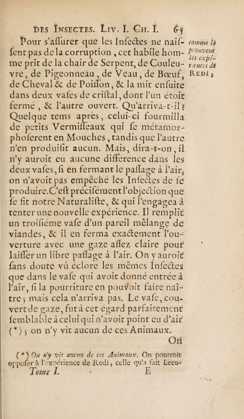 Pour s’aflurer que les Infectes ne naif- fent pas de la corruption , cet habile hom¬ me prit de la chair de Serpent, de Couleu¬ vre , de Pigeonneau , de Veau, de Bœuf, de Cheval & de Poillon, &: la mit enfuite dans deux vafes de criftal,dont l’un étoic fermé , & l’autre ouvert. Qu’arriva-r-il ? Quelque tems après, celui-ci fourmilla de petits Vermifîeaux qui fe mécamor- phoferent en Mouches, tandis que l’autre n’en produifit aucun. Mais, dira-t-on, il n’y auroit eu aucune différence dans les deux vafes, fi en fermant le paflage à l'air* on n’avoitpas empêché les Infedes de fe produire.C’efl préciféraent l’objeétion q ue le fit notre Naturalifte, êcqui l’engagea à tenter une nouvelle expérience. Il remplie un troifiéme vafe d’un pareil mélange de viandes, êc il en ferma exactement l'ou¬ verture avec une gaze afiez claire pouf laifierun libre paflage à l’air. On y auroit fans doute vu éclore les mêmes infectes que dans le vafe qui avoir donné entrée à l’air, fi la pourriture en pouvoir faire naî¬ tre j mais cela n’arriva pas. Le vafe, cou¬ vert de gaze, fut à cet égard parfaitement femblable à celui qui n’avoir point eu d’air (Oj on n’y vit aucun de ces Animaux. Or! (*) On n'y vit aucun de ces Animaux. On pourrait öppofer à l’expérience de Redi, celle qu’a fait Leeu- Tome I. * E comme U prouvent Us expé- Y. e ne es dé Redi *