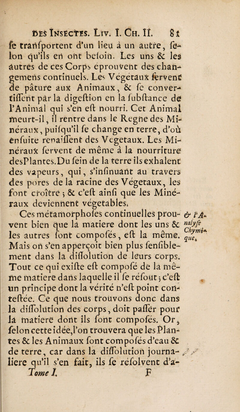 fe tranfportent d’un lieu à un autre, fé¬ lon qu'ils ert oht beloiii. Les uns & les autres de ces Corps éprouvent des chan- gemeris continuels. Les Végétaux fêrvenë de pâture aux Animaux, & fe conver- tilTent par la digeftion en la fubftance de l’Animal qui s’en eft nourri. Cet Animal meurt-il, il rentre dans le Regne des Mi* néraux, puifqu’il fe change en terre, d’où Cnfuite renailfent des Végétaux. Les Mi¬ néraux fervent de même à la nourriture desplantes.Du fein de la terre ils exhalent des vapeurs, qui, s’iiifinuant au travers des pores delà racine des Végétaux, les font croître > & c’eft ainfi que les Miné¬ raux deviennent végetables* Ces métamorphofes continuelles prou¬ vent bien que la matière dont les uns & les autres font compofés, eft la même. Mais on s’en apperçoit bien plus fenfible- ment dans la diiïolution de leurs corps. Tout ce qui exifte eft compofé de la mê¬ me matière dans laquelle il fe réfout 3 c’eft un principe dont la vérité n’eft point con- teftée. Ce que nous trouvons donc dans la dilTolütion des corps, doit palTèr pour la matière dont ils font compofés. Or3 félon cette idée,l’on trouvera que les Plan¬ tes & les Animaux font compofés d’eau & de terre, car dans la diflolution journa¬ lière qu’il s’en fait, ils fe réfolvent d’a- Tome Z F & p A* nalyfe Chynii* que.