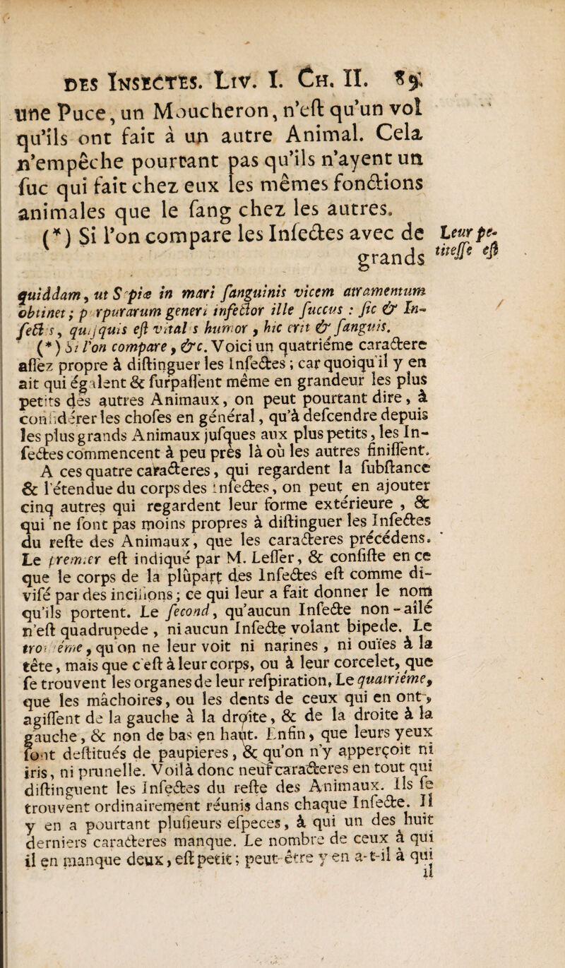 une Puce, un Moucheron, n’eft qu’un vol qu’ils ont fait à un autre Animal. Cela n’empêche pourtant pas qu’ils n’ayent un fuc qui fait chez eux les mêmes fondions animales que le fang chez les autres. ( * ) Si l’on compare les Infedes avec de Leurpe- grands ,i,eJïe 4 qui à dam y ut S pi <e in mari fanguinis vicem atramemum obtinet ; p rpur arum gener i tnfeâor il le fiuccus : fie & In~ fefàs, qu^quis eft vital s hun or , hic ertt & fanguis. (* ) 6/ Ion compare, &c. Voici un quatrième caradere afiez propre à diftinguer les Infedes ; car quoiqu il y en ait qui égalent & furpaffent même en grandeur les plus petits des autres Animaux, on peut pourtant dire, à. conhdérerles chofes en general, qu’à defeendre depuis les plus grands Animaux jufques aux plus petits, les In¬ fedes commencent à peu près là ou les autres finiffènt, A ces quatre caraderes, qui regardent la fubftance & l’étendue du corps des iniedes, on peut en ajouter cinq autres qui regardent leur forme extérieure , & qui ne font pas moins propres à diftinguer les ^Infedes du refte des Animaux, que les caraderes précédens. Le premier eft indiqué par M. Leffer, & confifte en ce que le corps de la plupart des Infedes eft comme di~ vifé par des ineiiions ; ce qui leur a fait donner le norn qu’ils portent. Le fécond, qu’aucun Infede non-aile n’eft quadrupède , ni aucun Infede volant bipede. Le trot éme, qu on ne leur voit ni narines , ni ouïes à la tête, mais que c eft à leur corps, ou à leur corcelet, que fe trouvent les organes de leur refpiration, Le quatrième, que les mâchoires, ou les dents de ceux qui en ont> agiflent de la gauche à la drqite, & de la droite à la gauche, & non de bas- çn hapt. Enfin > que leurs yeux font deftitués de paupières, & qu’on n’y apperçoit ni iris, ni prunelle. Voilà donc neufearaderes en tout qui diftinguent les Infedes du refte des Animaux. Ils fe trouvent ordinairement réunis dans chaque Infede. Il y en a pourtant plusieurs efpeces, à qui un des^huit derniers caraderes manque. Le nombre de ceux à qui il en manque deux > eft petit ; peut être y en a-t-il à qui