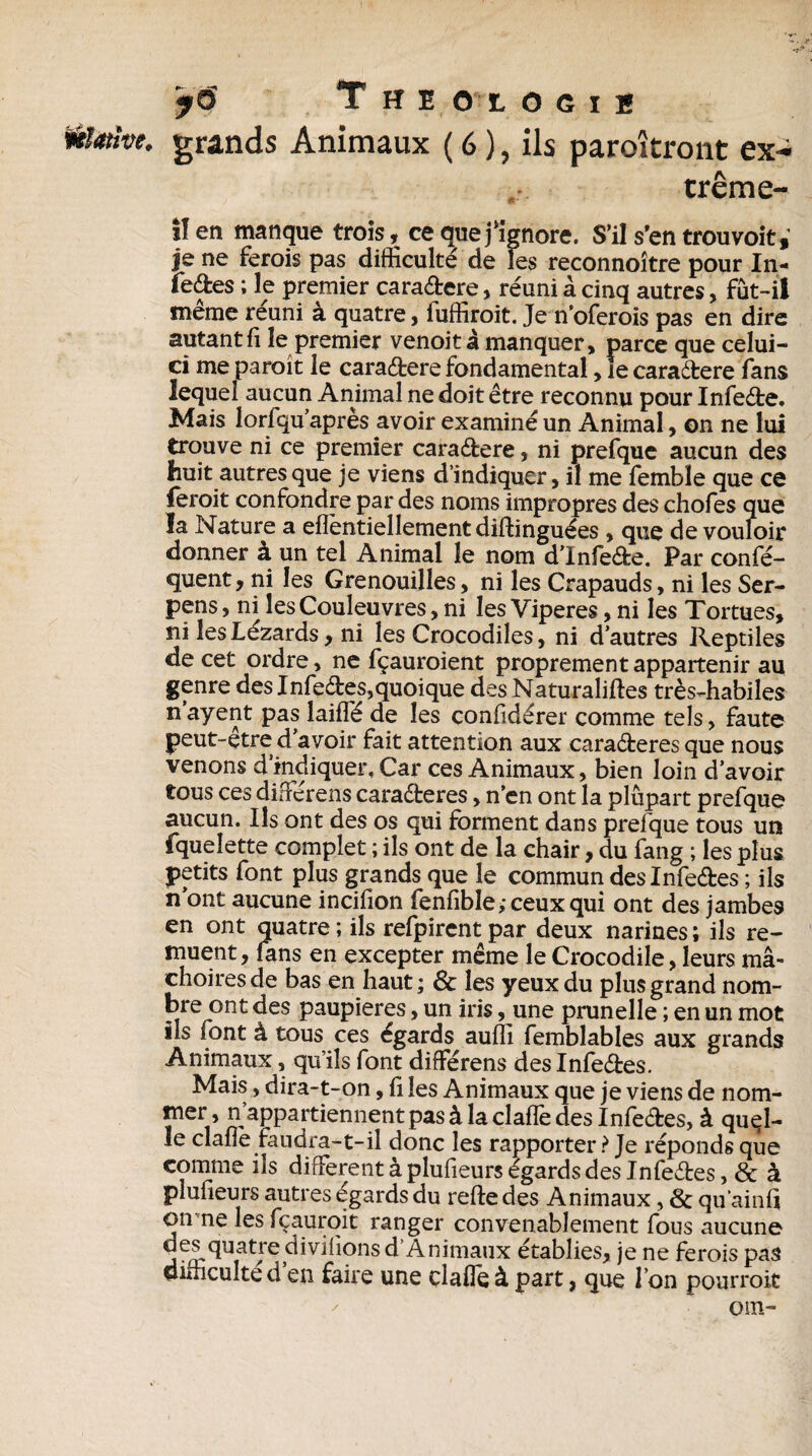 y6 T HE O'LOGII motive, grands Animaux ( 6 ), ils paroîtront ex- ,r. trême- !1 en manque trois, ce que j‘ignore. S’il s’en trouvoit, je ne ferois pas difficulté de les reconnoître pour I11- fe&es ; le premier cara&ere, réuni à cinq autres, fût-il même réuni à quatre, fuffiroit. Je n’oferois pas en dire autant fi le premier venoitâ manquer, parce que celui- ci me paraît le cara&ere fondamental, le caraétere fans lequel aucun Animal ne doit être reconnu pour Infeête, Mais lorfqu après avoir examiné un Animal, on ne lui trouve ni ce premier caraétere, ni prefque aucun des huit autres que je viens d’indiquer, il me fembïe que ce ferait confondre par des noms impropres des chofes que la Nature a effentiellementdiftinguées , que de vouloir donner à un tel Animal le nom d’infeéfce. Par confé- quent, ni les Grenouilles, ni les Crapauds, ni les Ser- pens, ni les Couleuvres, ni les Viperes, ni les Tortues, ni les Lézards, ni les Crocodiles, ni d’autres Reptiles de cet ordre, ne fçauroient proprement appartenir au genre des Infeétes,quoique des Naturalises très-habiles n’ayent pas laiffé de les confidérer comme tels, faute peut-etre d’avoir fait attention aux caraéteres que nous venons dindiquer. Car ces Animaux, bien loin d’avoir tous ces diffiérens caraêteres, n’en ont la plupart prefque aucun. Ils ont des os qui forment dans prefque tous un fquelette complet ; ils ont de la chair, du fang ; les plus petits font plus grands que le commun deslnfe&es ; ils n’ont aucune incifion fenfible ; ceux qui ont des jambes en ont quatre ; ils refpirent par deux narines ; ils re¬ muent , fans en excepter même le Crocodile, leurs mâ¬ choires de bas en haut ; & les yeux du plus grand nom¬ bre ont des paupières, un iris, une prunelle ; en un mot ils font à tous ces égards auffi femblables aux grands Animaux, qu’ils font différens deslnfe&es. Mais, dira-t-on, fi les Animaux que je viens de nom- *|ner » n appartiennent pas à la clafle des Infeéfces, à quel¬ le clafie faudra-t-il donc les rapporter ? Je réponds que comme ils different à plufieurs égards des Infeètes, & à plufieurs autres égards du reftedes Animaux, & qu'ainfi on ne lesfçauroit ranger convenablement fous aucune ®es quatre divifions d’Animaux établies, je ne ferois pas difficulté d’en faire une claffie à part, que l’on pourrait OUI-