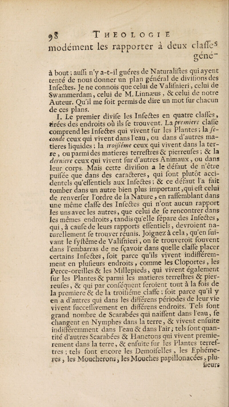 modémenc les rapporter à deux claiïe5 géné“ à bout ; auffi n’y a-t-il guéres de Naturalises qui ayent tenté de nous donner un plan général de diviiions des Infedfces. Je ne connois que celui de Valilnieri, celui de Swammerdam, celui de M. Linnæus , & celui de notre Auteur. Qu’il me foit permis de dire un mot fur chacun de ces plans. I. Le premier divife les Infe&es en quatre cîanes, tirées des endroits où ils fe trouvent. La premier? clafje comprend les Infeêtes qui vivent fur les Plantes; la Je- €onde ceux qui vivent dans leau, ou dans d autres ma¬ tières liquides ; la troijiême ceux qui vivent dans la ter¬ re , ou parmi des matières terreftres & pierreufes ; & la derniere ceux qui vivent iur d’autres Animaux, ou dans leur corps. Mais cette diviiion a ic defaut de n etie puiiee que dans des caraéteres, qui font plutôt acci¬ dentels qu’effentiels aux Infe&es; & ce défaut la fait tomber dans un autre bien plus important,quieft celui de renverfer l’ordre de la Nature , en railèmblant dans une même claflè des Infedîres qui n’ont aucun rapport les uns avec les antres, que celui de fe rencontrer dans les mêmes endroits, tandis quelle fepare des Inleêtes , qui, à caufede leurs rapports effentiels, devroient na¬ turellement fe trouver réunis. Joignez à cela, qu en fui- vant le fyftêmede Valifnieri, on fe trouveroit fouvent dans lembarras de ne fçavoir dans quelle dafTe placer certains Infe&es, foit parce qu’ils vivent indifférem¬ ment en pîufïeurs endroits, comme les Cloportes , les Perce-oreilles & les Millepieds, qui vivent egalenient fur les Plantes 8c parmi les matières terreftres 8c pier¬ reufes , & qui par conféquent feroient tout à la fois de la première 8c de la troiiiéme ciaffe ; foit parce qu il y en a d’autres qui dans les différens périodes de leur vie vivent fucceflivement en différens endroits. Tels font grand nombre de Scarabées qui naiffênt dans leau, fe changent en Nymphes dans la terre, & vivent enfuite indifféremment dans l’eau 8c dans Pair ; tels font quan¬ tité d’autres Scarabées 8c Hanetons qui vivent premiè¬ rement dans la terre, & enfuite fur les Plantes terref¬ tres ; tels font encore les Demoifelles , les Epheme¬ res , les Moucherons 3 les Mouches papillonacées, pîu- fieur i