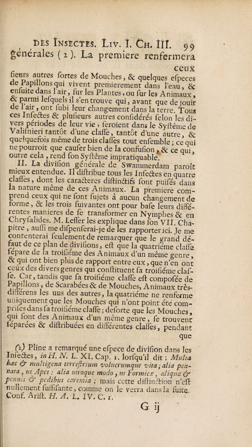 générales ( 2 ). La première renfermera . „ ceux fieois auties fortes de Mouches, & quelques efpeces de Papillons qui vivent premierement dans l’eau, & en fuite dans l'air, fur les Plantes, ou fur les Animaux % parmi lef quels il s’en trouve qui, avant que de jouir t r Vont *ubi Ieur cilangement dans la terre. Tous ces Infectes & plufieurs autres confidérés félon les di¬ vers périodes de leur vie , feraient dans le Syftëme de Valifnieri tantôt d’une claflè, tantôt d’une autre, & quelquefois meme de trois claffes tout enfemble; ce’qui ne pourrait que caufer bien de la confufion, & ce qui outre cela , rend fon Syftéme impratiquable.' * II. La divifion générale de Swammerdam paraît mieux entendue. Il diftribue tous les Infeétes en quatre clafles, dont les caraéteres diftinétifs font puifés dans la nature meme de ces Animaux. La première corn- piend ceux qui ne font fujets à aucun changement de torme, & les trois fuivantes ont pour bafe leurs diffé- lentes maniérés de fe transformer en Nymphes 8c en Chryfahdes. M. Leffer les explique dans fon VU. Cha- pitie , aufli me difpenferai-je de les rapporter ici. Je me contenterai feulement de remarquer que le grand dé¬ faut de ce plan de divifions, elf que la quatrième claflè lepare de la troifiéme des Animaux d’un meme genre, & qui ont bien plus de rapport entre eux, que n’en ont ceux des divers genres qui conftituent fa troifiéme claf- le. Car, tandis que fa troifiéme claffe eft compofée de jfP, onS } Scarabées & de Mouches, Animaux très- dirreiens les uns des autres, la quatrième ne renferme uniquement que les Mouches qui n’ont point été corn* prifes dans fa troifiéme claflè ; deforte que les Mouches, qui font des Animaux d’un même genre, fe trouvent leparées 8c diftribuées en différentes cïaflès, pendant que (%) Pline a remarqué une efpece de divifion dan-s les Inieêtes, in H, N. L. XL Cap. i. lorfqu’il dit ; Multa hcec & multigena terrefirium volucrumque vita;alia pen- nata 3 utApes : alla ntroque modo $ ut iormicœ, aliqua penms & pcdibus carentia ; mais cette diftinétion n’efï nullement fuflifante, comme on le verra dans la fuite Conf. Arift. H. A. L. IV. c. r. G ij